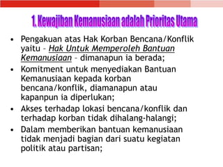 • Pengakuan atas Hak Korban Bencana/Konflik
yaitu – Hak Untuk Memperoleh Bantuan
Kemanusiaan – dimanapun ia berada;
• Komitment untuk menyediakan Bantuan
Kemanusiaan kepada korban
bencana/konflik, diamanapun atau
kapanpun ia diperlukan;
• Akses terhadap lokasi bencana/konflik dan
terhadap korban tidak dihalang-halangi;
• Dalam memberikan bantuan kemanusiaan
tidak menjadi bagian dari suatu kegiatan
politik atau partisan;
 