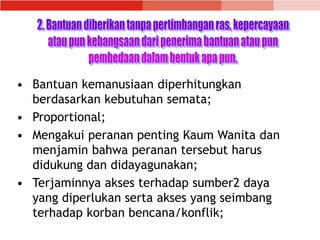 • Bantuan kemanusiaan diperhitungkan
berdasarkan kebutuhan semata;
• Proportional;
• Mengakui peranan penting Kaum Wanita dan
menjamin bahwa peranan tersebut harus
didukung dan didayagunakan;
• Terjaminnya akses terhadap sumber2 daya
yang diperlukan serta akses yang seimbang
terhadap korban bencana/konflik;
 