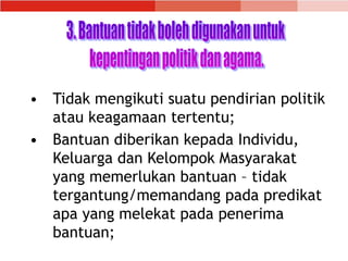 • Tidak mengikuti suatu pendirian politik
atau keagamaan tertentu;
• Bantuan diberikan kepada Individu,
Keluarga dan Kelompok Masyarakat
yang memerlukan bantuan – tidak
tergantung/memandang pada predikat
apa yang melekat pada penerima
bantuan;
 