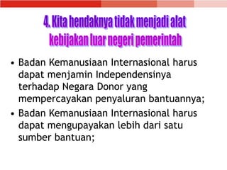 • Badan Kemanusiaan Internasional harus
dapat menjamin Independensinya
terhadap Negara Donor yang
mempercayakan penyaluran bantuannya;
• Badan Kemanusiaan Internasional harus
dapat mengupayakan lebih dari satu
sumber bantuan;
 