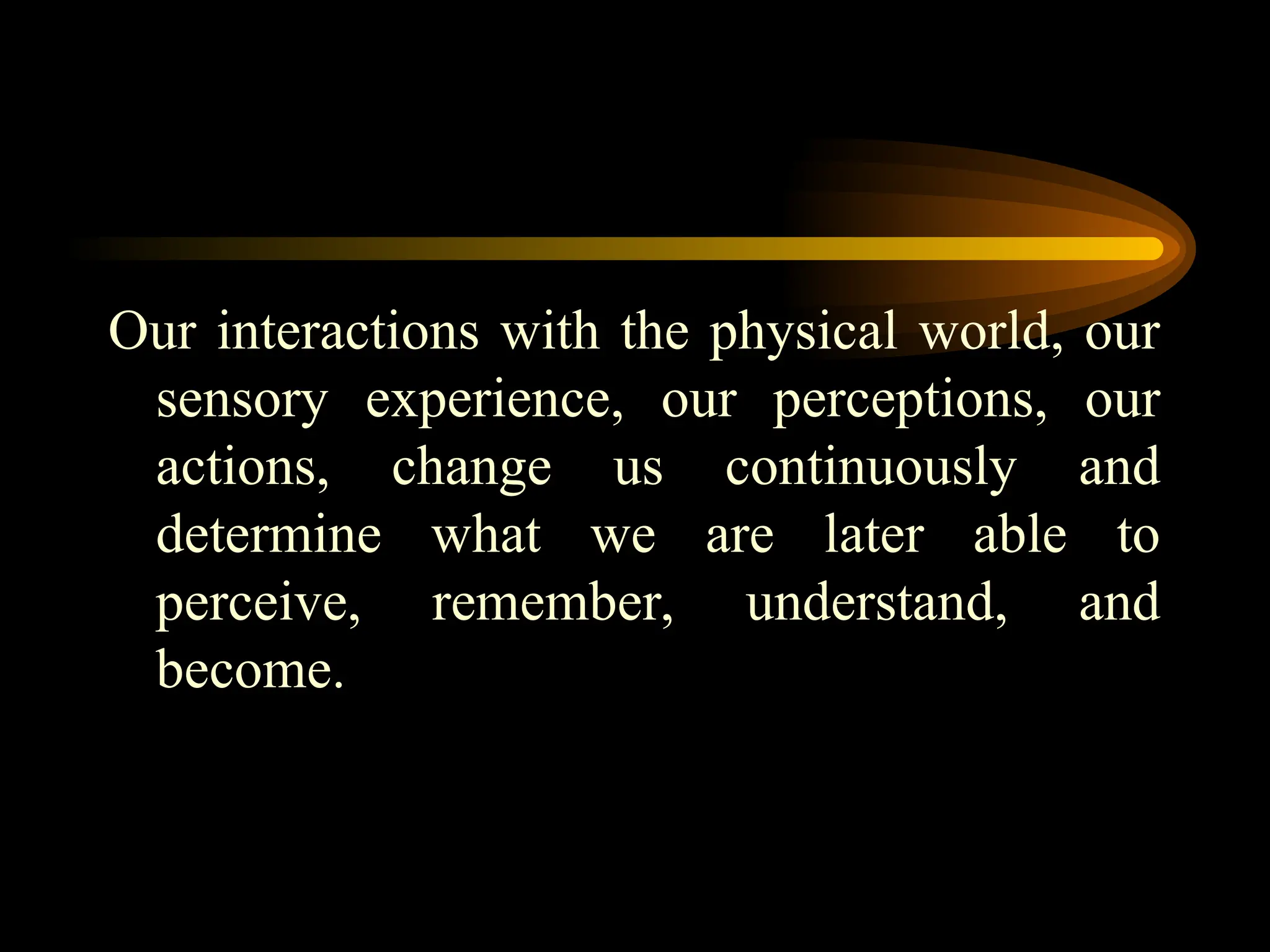 Our interactions with the physical world, our
sensory experience, our perceptions, our
actions, change us continuously and
determine what we are later able to
perceive, remember, understand, and
become.
 