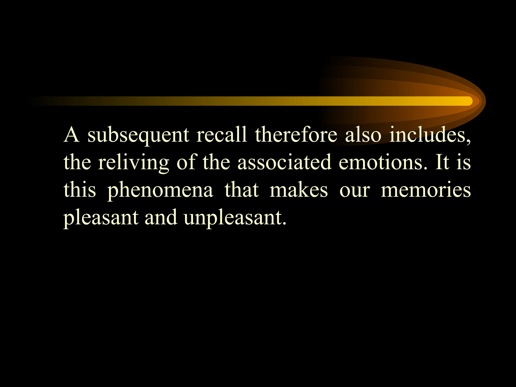 A subsequent recall therefore also includes,
the reliving of the associated emotions. It is
this phenomena that makes our memories
pleasant and unpleasant.
 