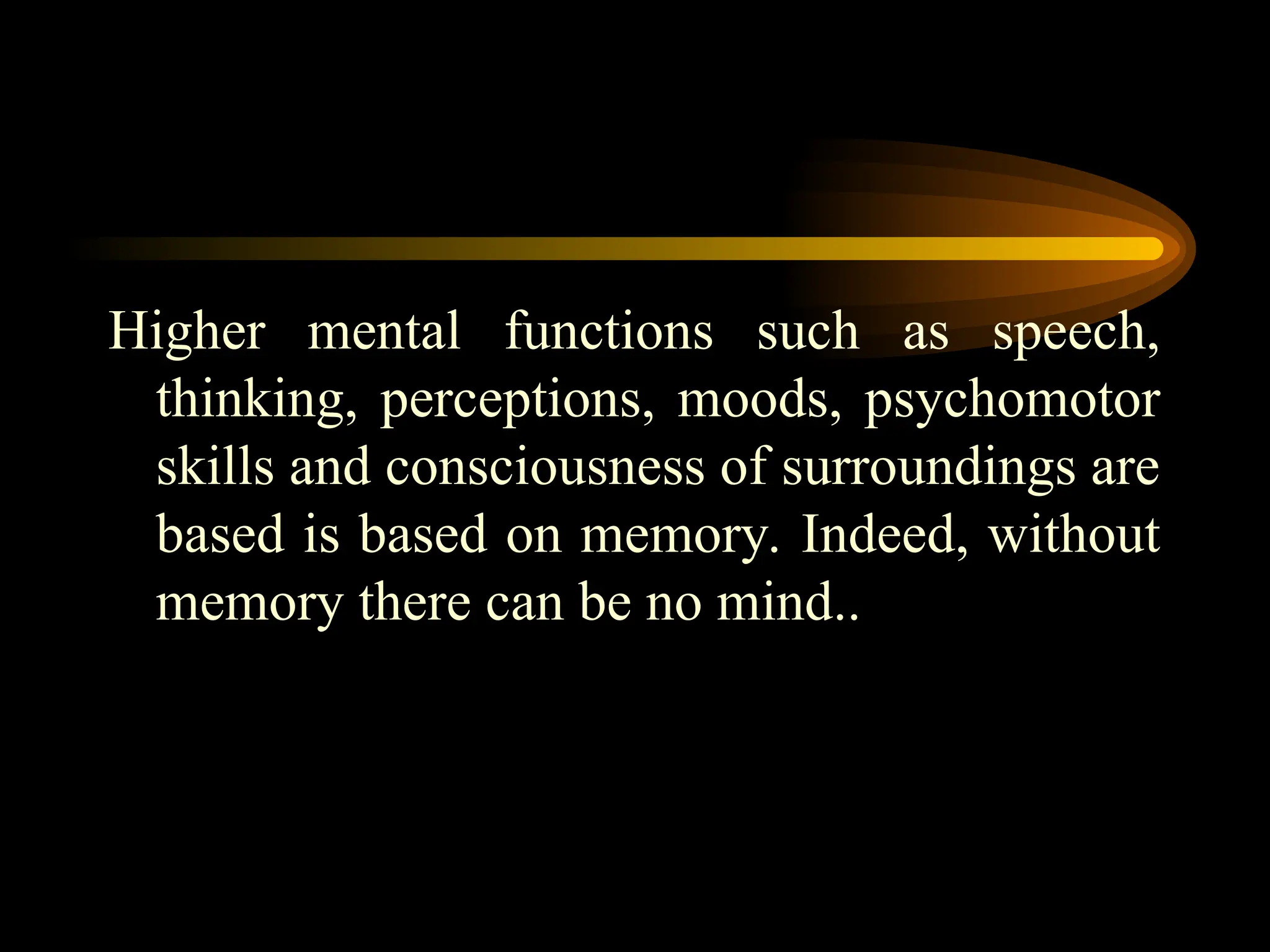 Higher mental functions such as speech,
thinking, perceptions, moods, psychomotor
skills and consciousness of surroundings are
based is based on memory. Indeed, without
memory there can be no mind..
 