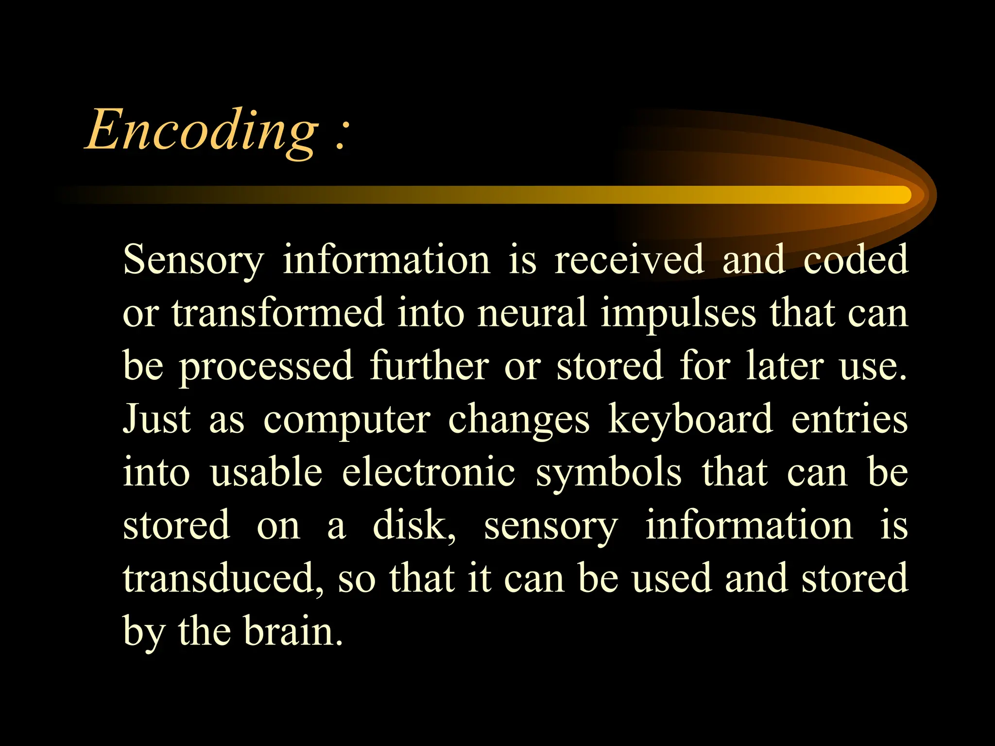 Encoding :
Sensory information is received and coded
or transformed into neural impulses that can
be processed further or stored for later use.
Just as computer changes keyboard entries
into usable electronic symbols that can be
stored on a disk, sensory information is
transduced, so that it can be used and stored
by the brain.
 