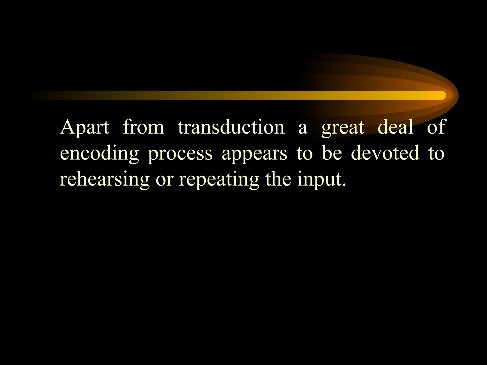 Apart from transduction a great deal of
encoding process appears to be devoted to
rehearsing or repeating the input.
 