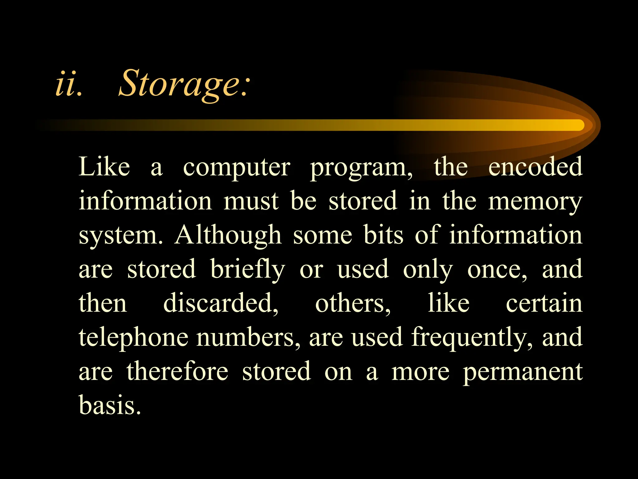 ii. Storage:
Like a computer program, the encoded
information must be stored in the memory
system. Although some bits of information
are stored briefly or used only once, and
then discarded, others, like certain
telephone numbers, are used frequently, and
are therefore stored on a more permanent
basis.
 