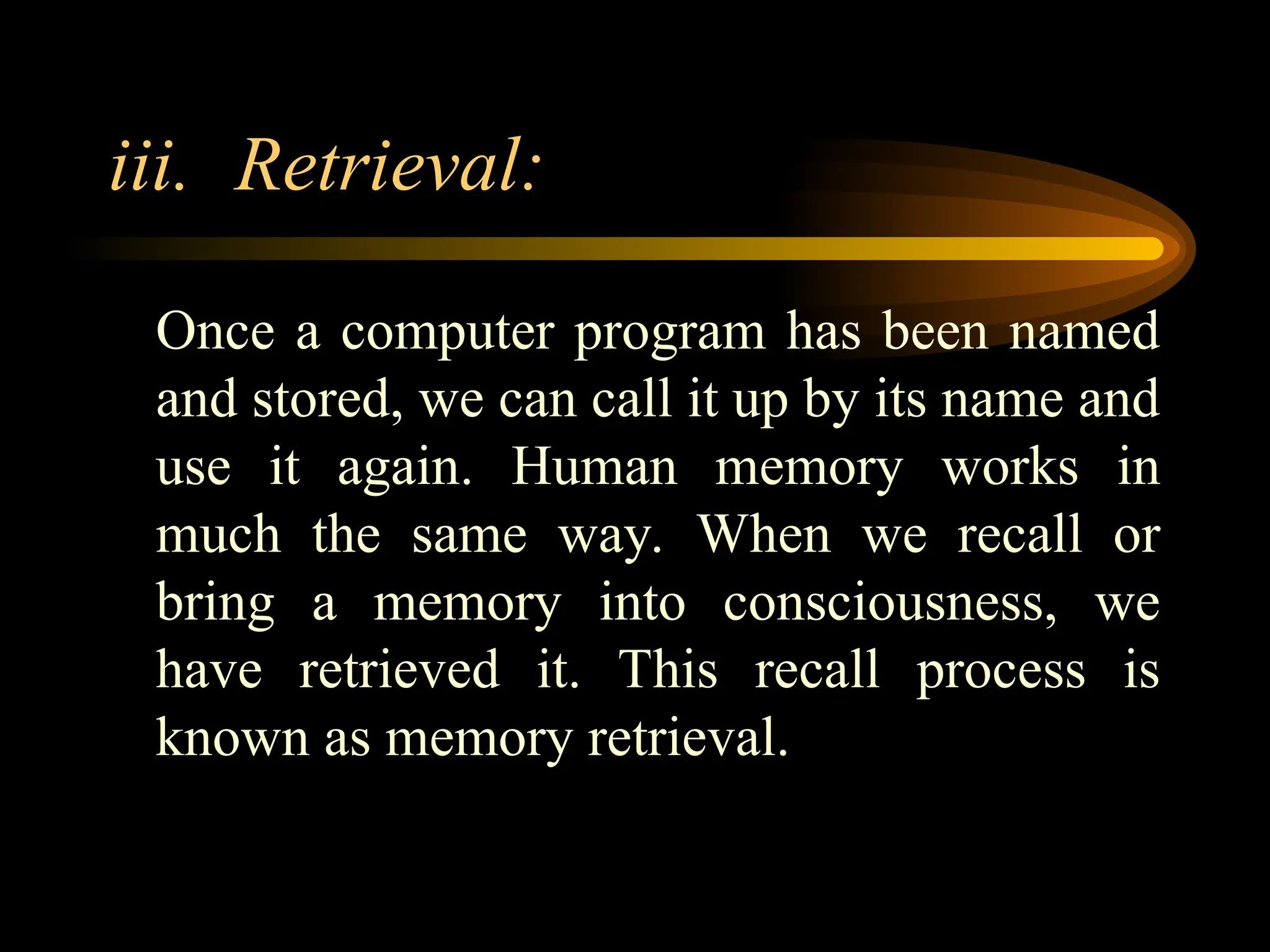 iii. Retrieval:
Once a computer program has been named
and stored, we can call it up by its name and
use it again. Human memory works in
much the same way. When we recall or
bring a memory into consciousness, we
have retrieved it. This recall process is
known as memory retrieval.
 