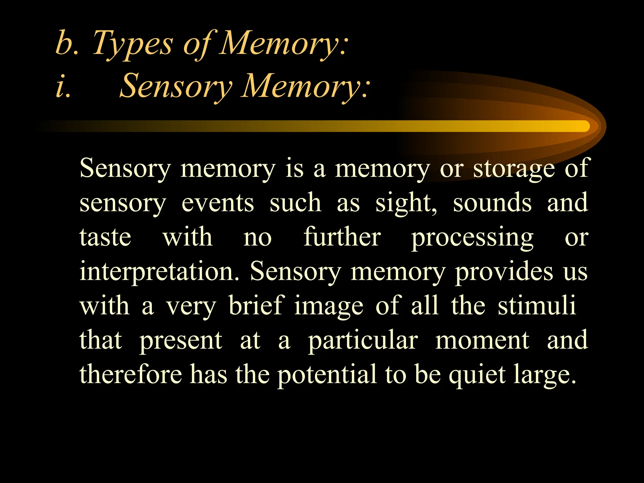 b. Types of Memory:
i. Sensory Memory:
Sensory memory is a memory or storage of
sensory events such as sight, sounds and
taste with no further processing or
interpretation. Sensory memory provides us
with a very brief image of all the stimuli
that present at a particular moment and
therefore has the potential to be quiet large.
 