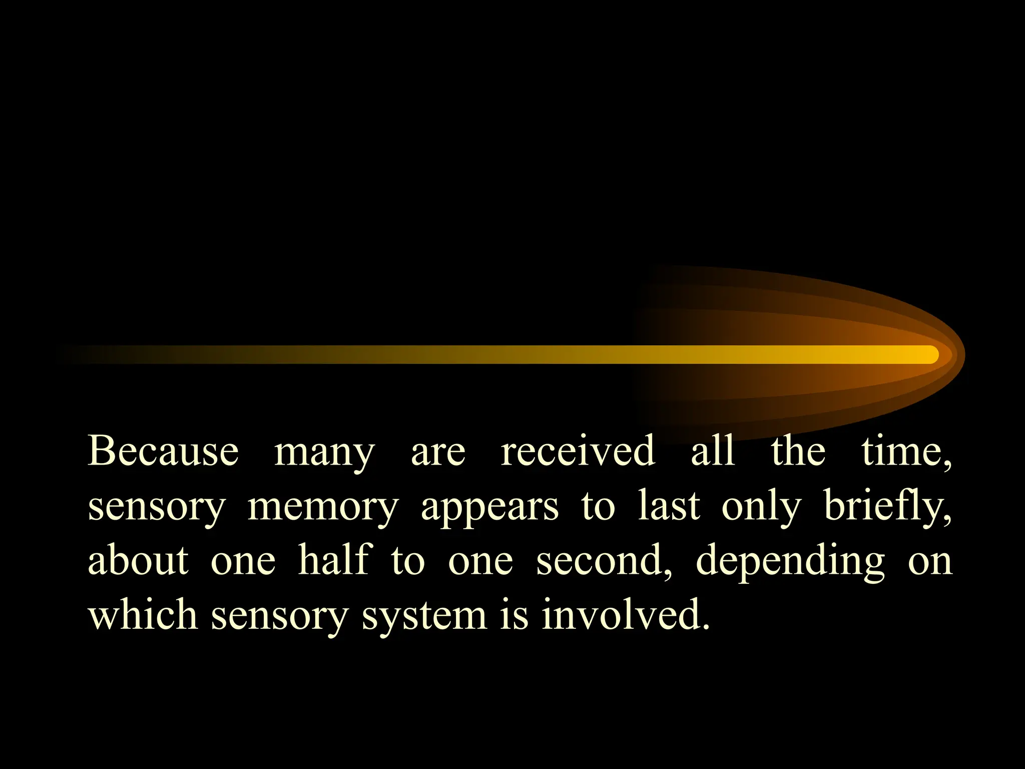 Because many are received all the time,
sensory memory appears to last only briefly,
about one half to one second, depending on
which sensory system is involved.
 