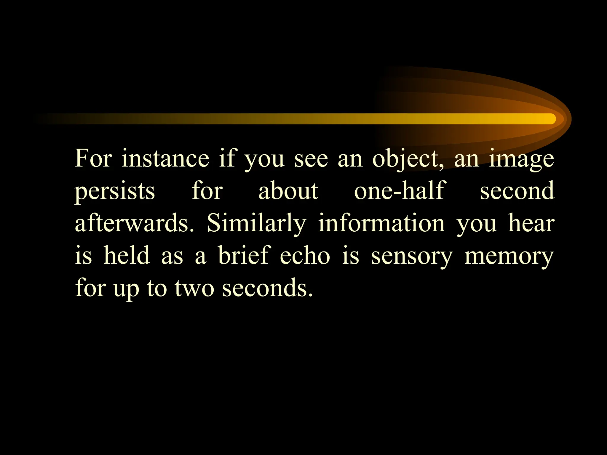 For instance if you see an object, an image
persists for about one-half second
afterwards. Similarly information you hear
is held as a brief echo is sensory memory
for up to two seconds.
 