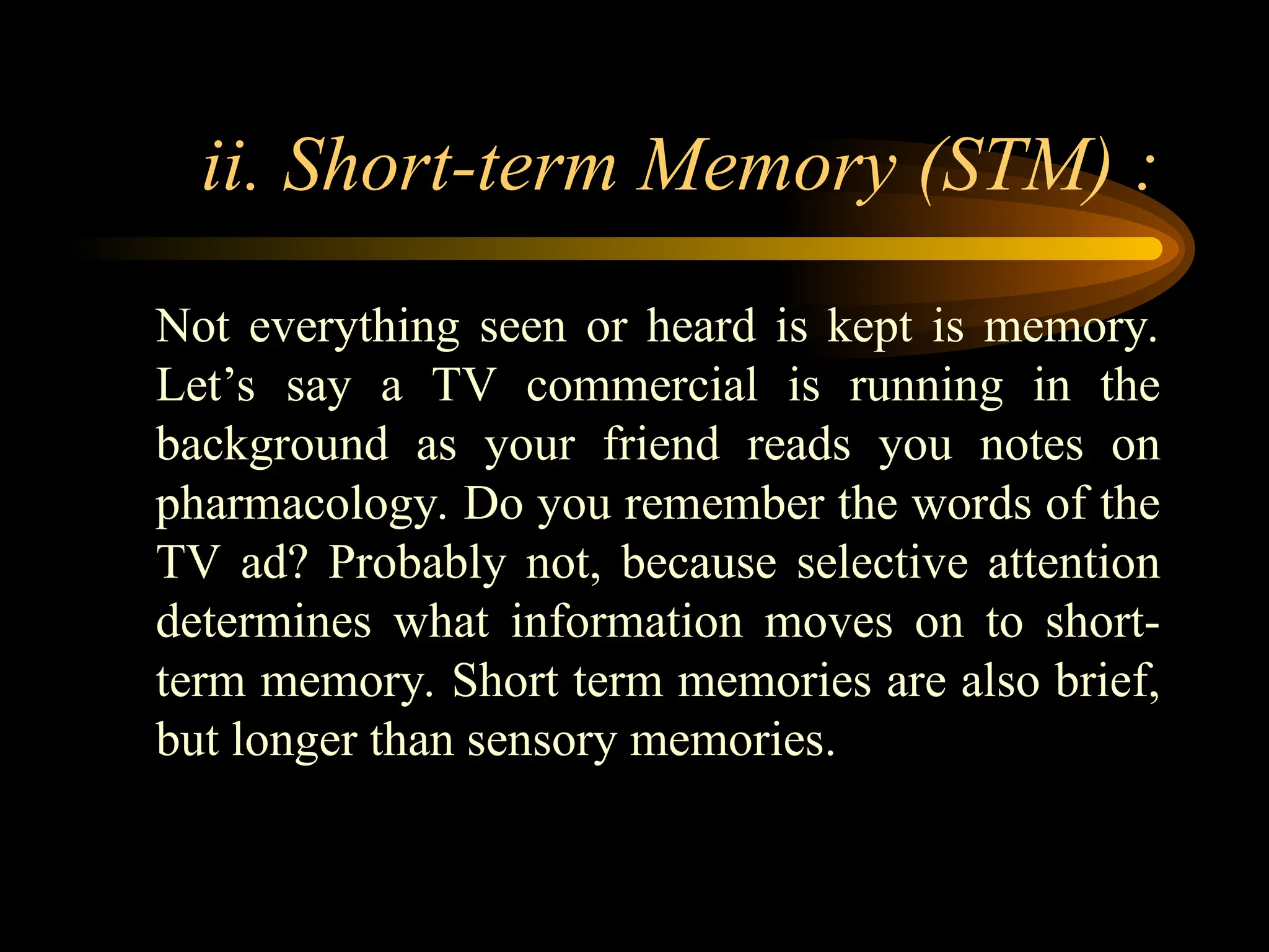 ii. Short-term Memory (STM) :
Not everything seen or heard is kept is memory.
Let’s say a TV commercial is running in the
background as your friend reads you notes on
pharmacology. Do you remember the words of the
TV ad? Probably not, because selective attention
determines what information moves on to short-
term memory. Short term memories are also brief,
but longer than sensory memories.
 