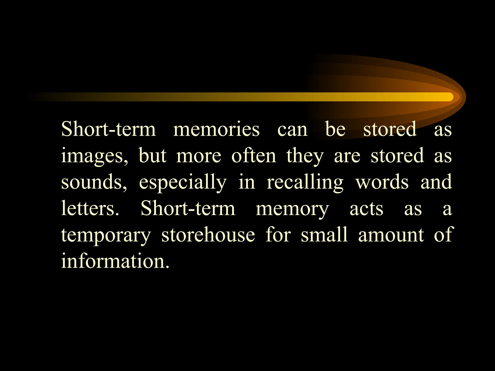 Short-term memories can be stored as
images, but more often they are stored as
sounds, especially in recalling words and
letters. Short-term memory acts as a
temporary storehouse for small amount of
information.
 
