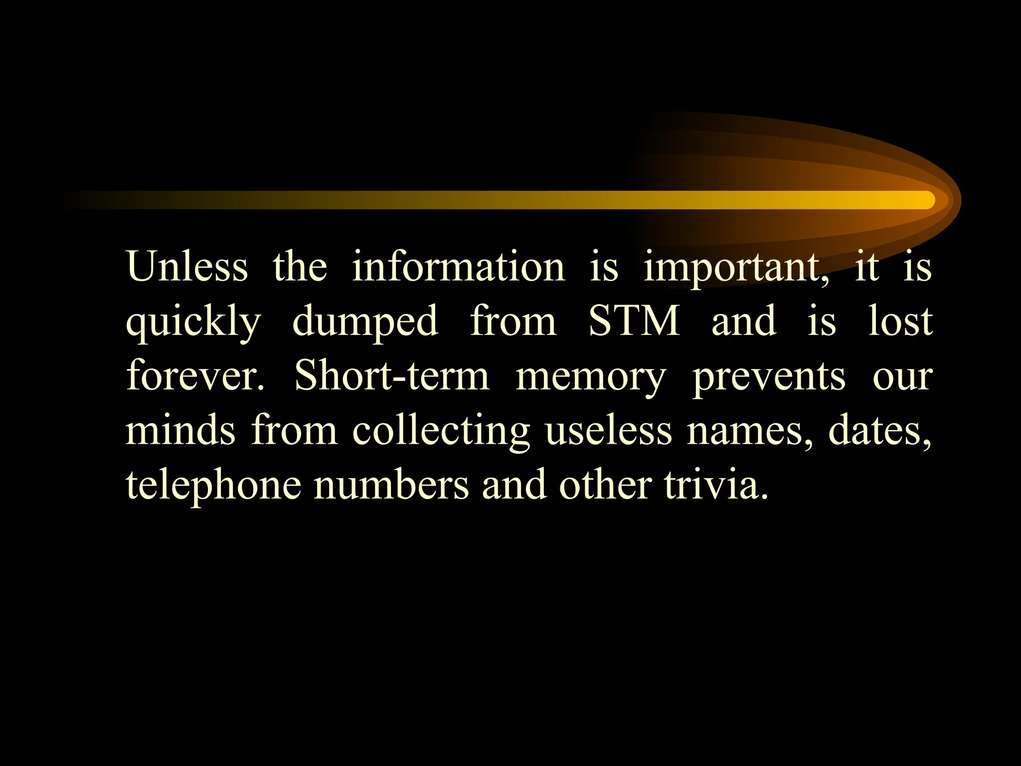 Unless the information is important, it is
quickly dumped from STM and is lost
forever. Short-term memory prevents our
minds from collecting useless names, dates,
telephone numbers and other trivia.
 