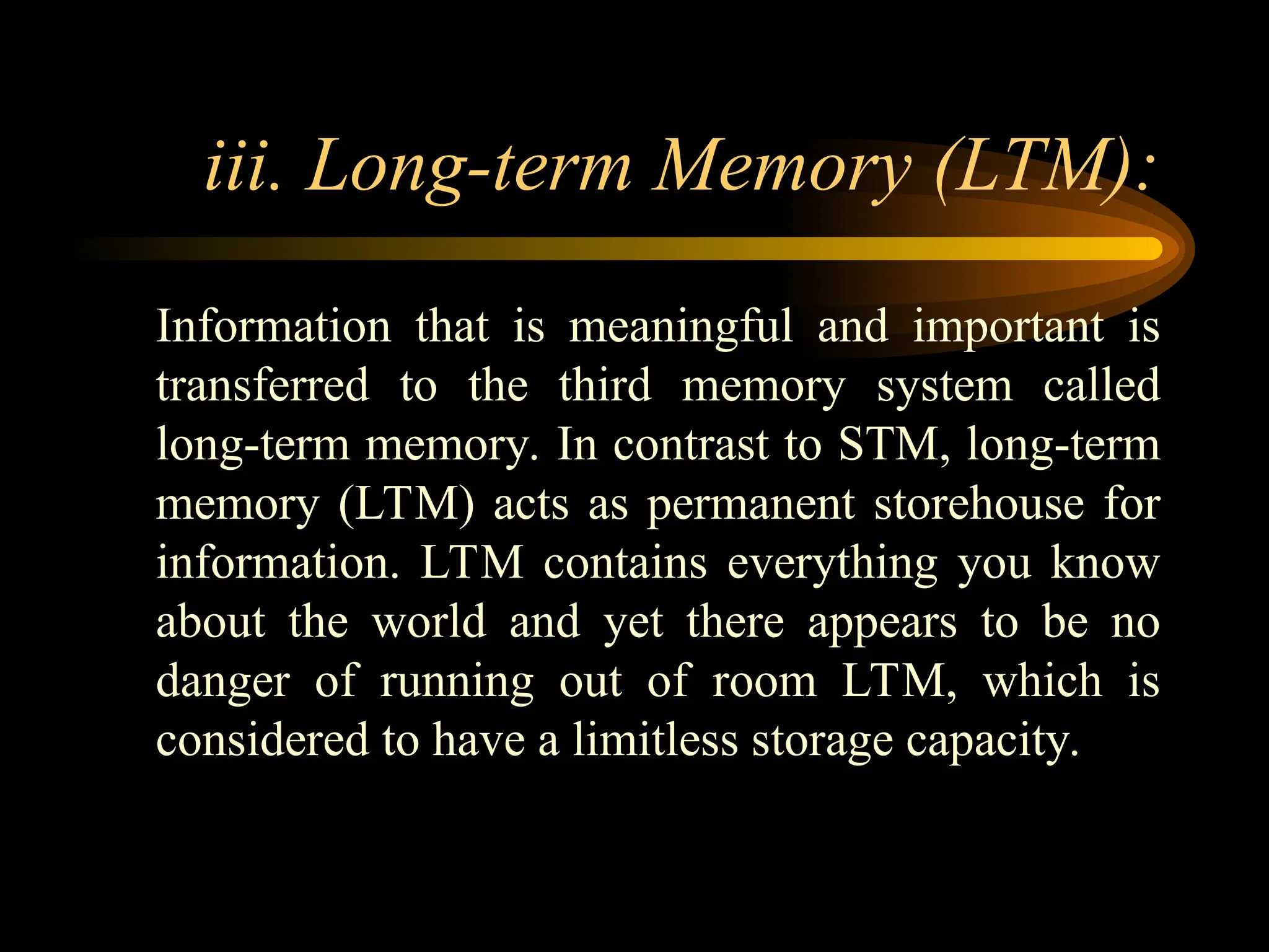iii. Long-term Memory (LTM):
Information that is meaningful and important is
transferred to the third memory system called
long-term memory. In contrast to STM, long-term
memory (LTM) acts as permanent storehouse for
information. LTM contains everything you know
about the world and yet there appears to be no
danger of running out of room LTM, which is
considered to have a limitless storage capacity.
 