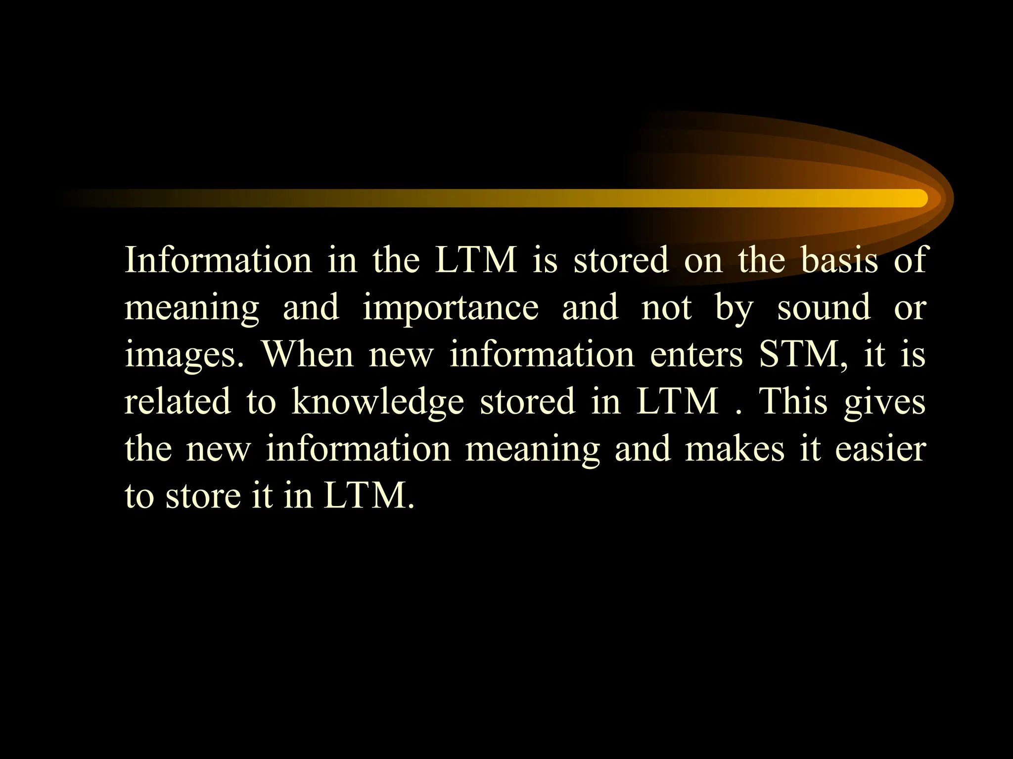 Information in the LTM is stored on the basis of
meaning and importance and not by sound or
images. When new information enters STM, it is
related to knowledge stored in LTM . This gives
the new information meaning and makes it easier
to store it in LTM.
 