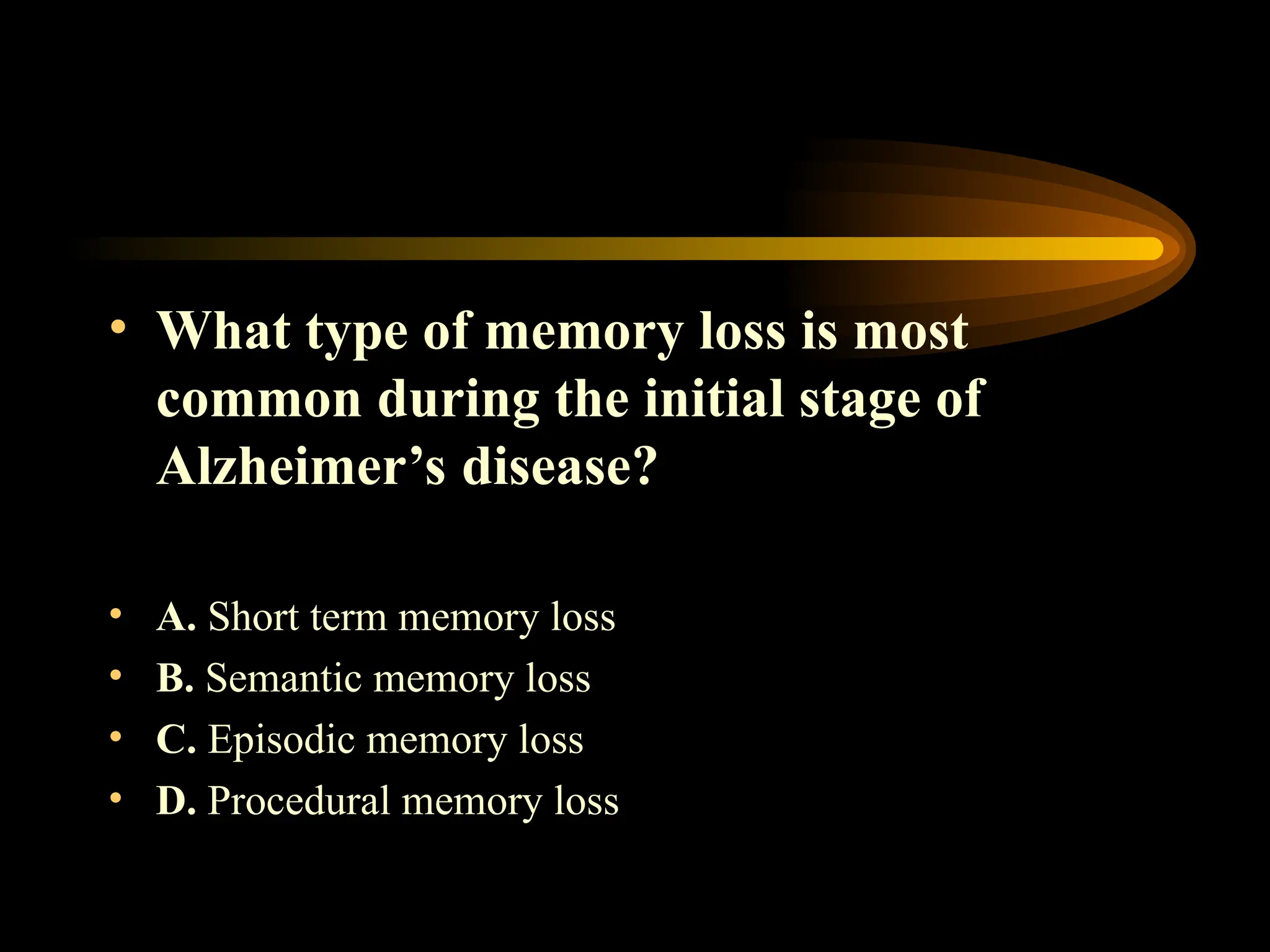 • What type of memory loss is most
common during the initial stage of
Alzheimer’s disease?
• A. Short term memory loss
• B. Semantic memory loss
• C. Episodic memory loss
• D. Procedural memory loss
 