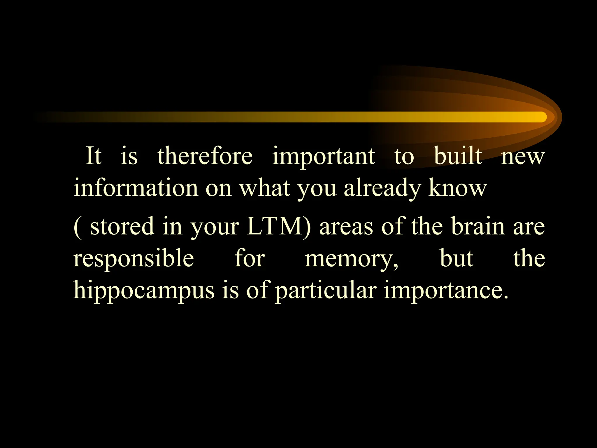 It is therefore important to built new
information on what you already know
( stored in your LTM) areas of the brain are
responsible for memory, but the
hippocampus is of particular importance.
 