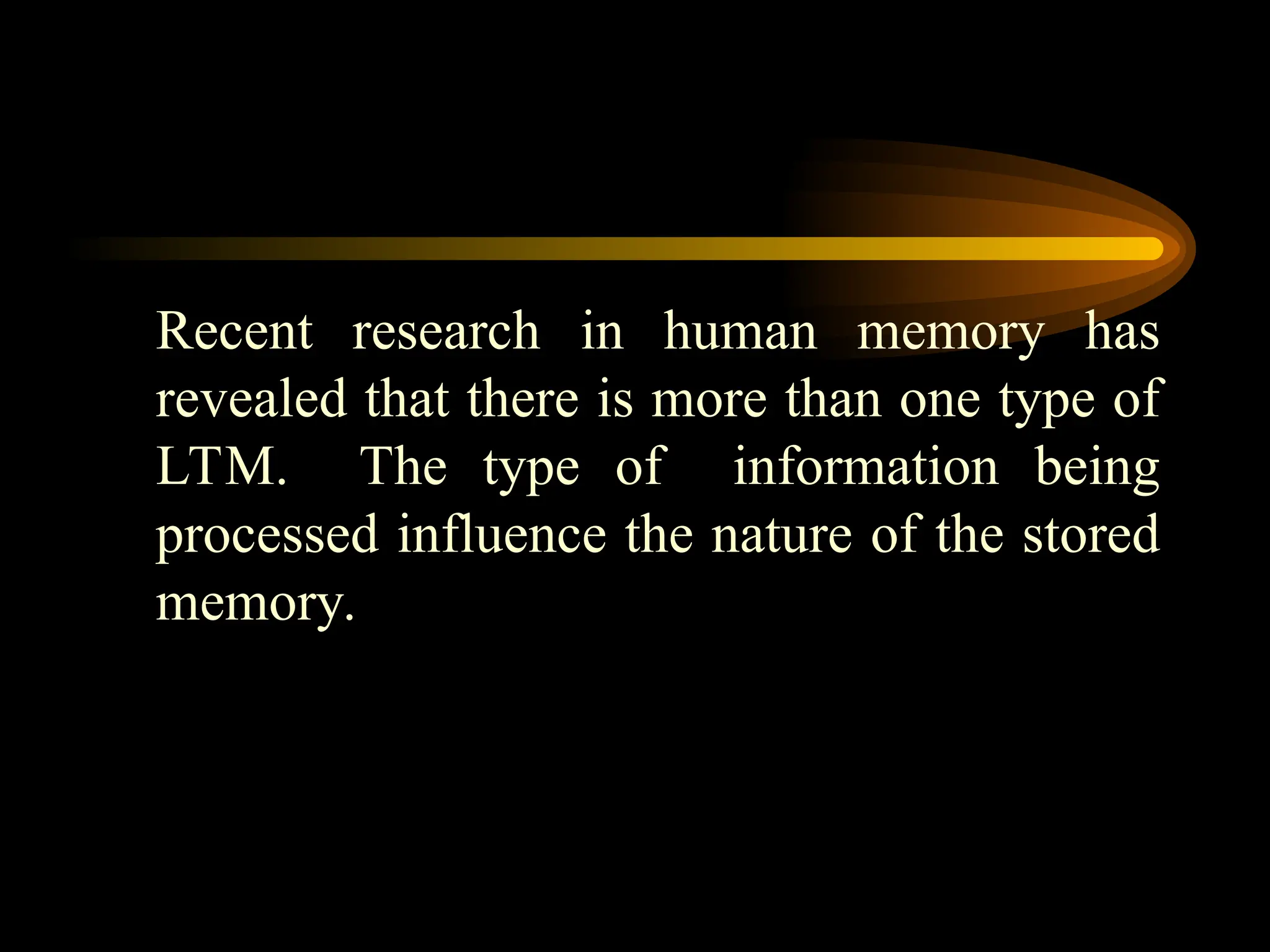 Recent research in human memory has
revealed that there is more than one type of
LTM. The type of information being
processed influence the nature of the stored
memory.
 