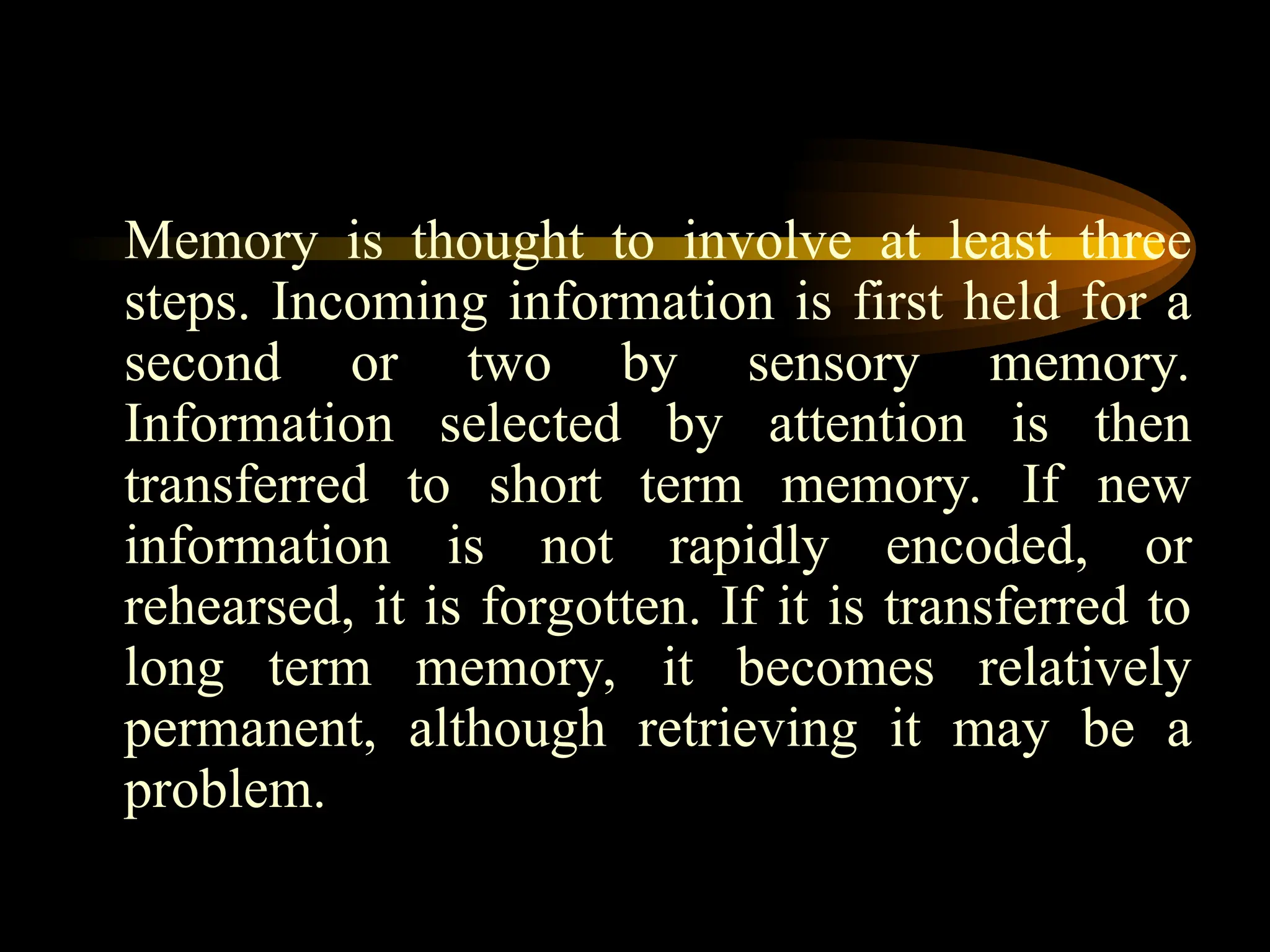 Memory is thought to involve at least three
steps. Incoming information is first held for a
second or two by sensory memory.
Information selected by attention is then
transferred to short term memory. If new
information is not rapidly encoded, or
rehearsed, it is forgotten. If it is transferred to
long term memory, it becomes relatively
permanent, although retrieving it may be a
problem.
 
