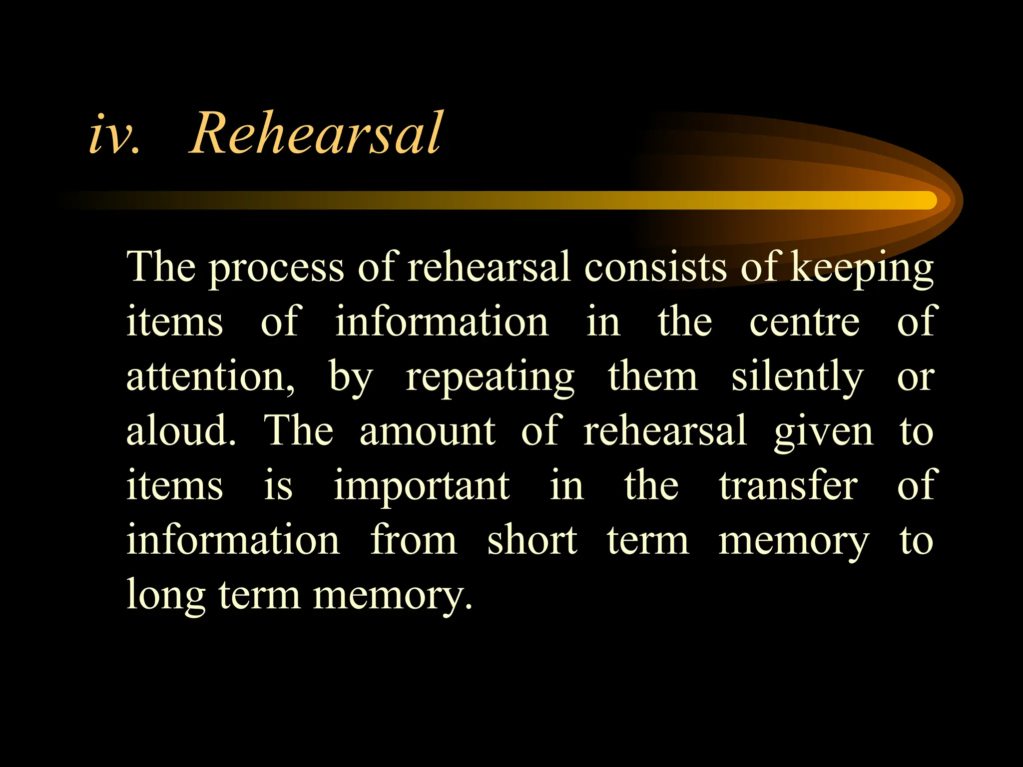 iv. Rehearsal
The process of rehearsal consists of keeping
items of information in the centre of
attention, by repeating them silently or
aloud. The amount of rehearsal given to
items is important in the transfer of
information from short term memory to
long term memory.
 