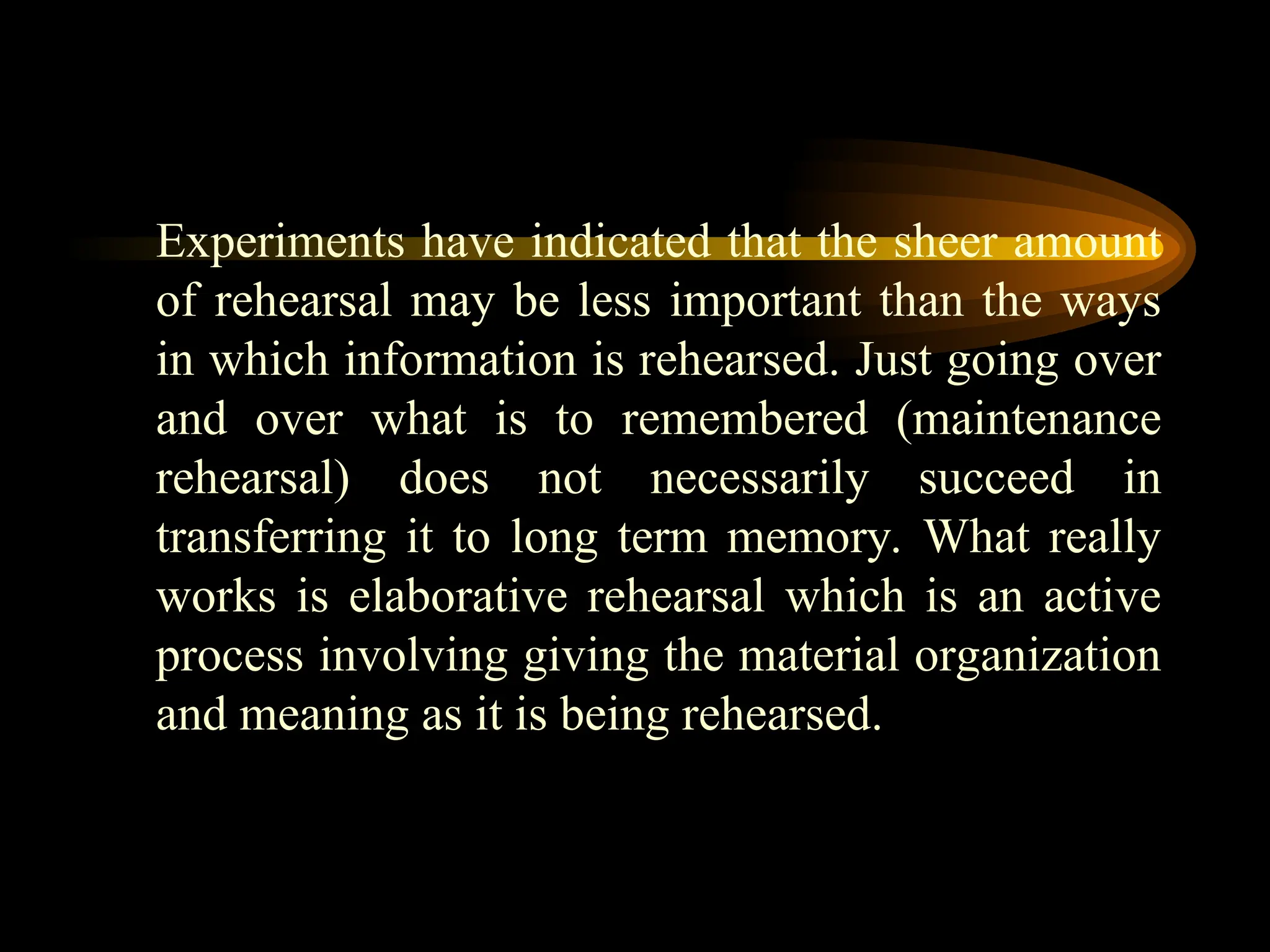 Experiments have indicated that the sheer amount
of rehearsal may be less important than the ways
in which information is rehearsed. Just going over
and over what is to remembered (maintenance
rehearsal) does not necessarily succeed in
transferring it to long term memory. What really
works is elaborative rehearsal which is an active
process involving giving the material organization
and meaning as it is being rehearsed.
 