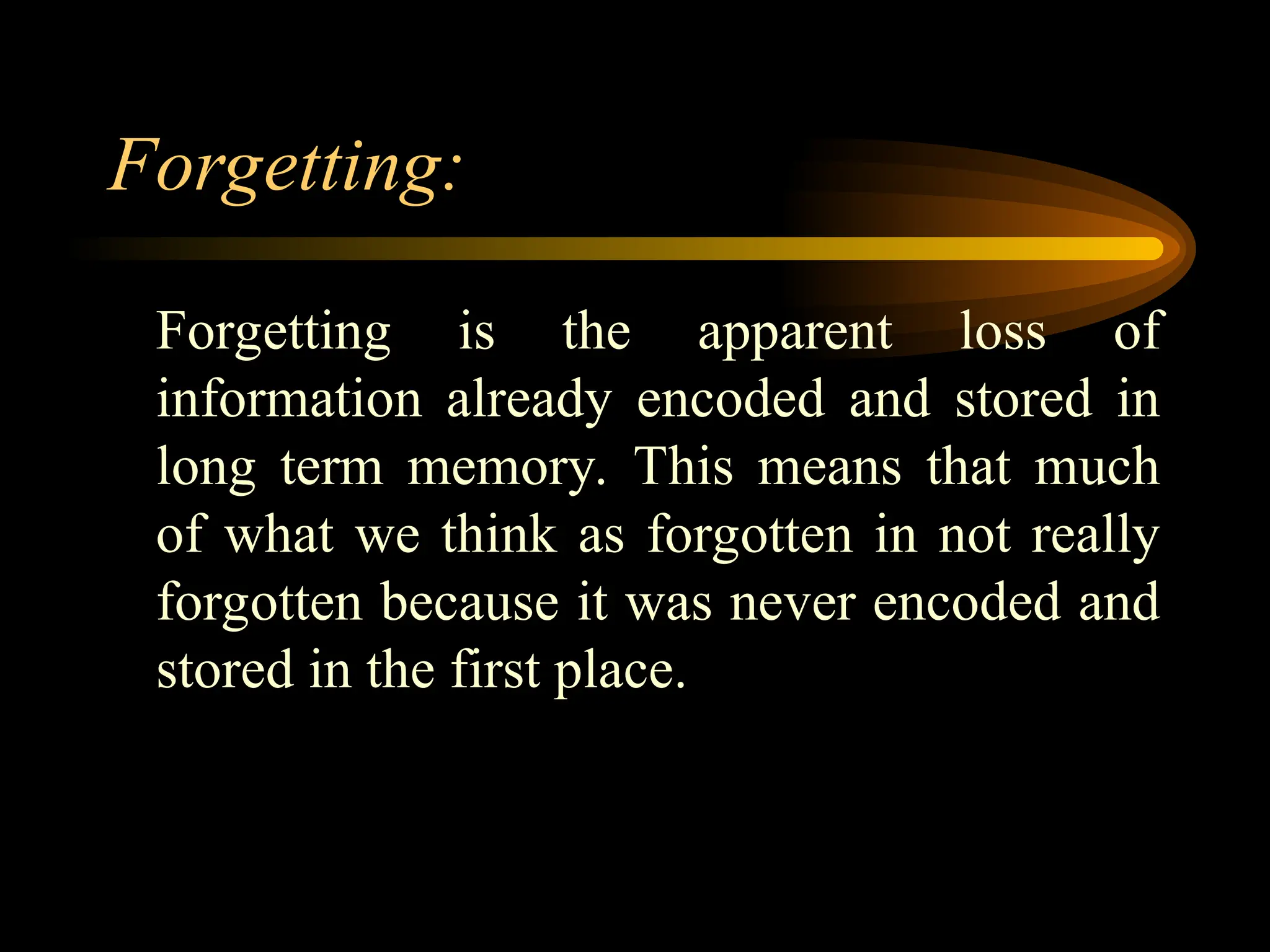 Forgetting:
Forgetting is the apparent loss of
information already encoded and stored in
long term memory. This means that much
of what we think as forgotten in not really
forgotten because it was never encoded and
stored in the first place.
 