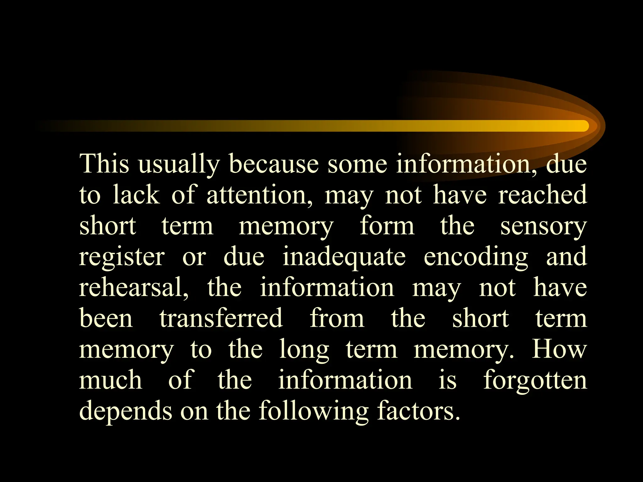 This usually because some information, due
to lack of attention, may not have reached
short term memory form the sensory
register or due inadequate encoding and
rehearsal, the information may not have
been transferred from the short term
memory to the long term memory. How
much of the information is forgotten
depends on the following factors.
 