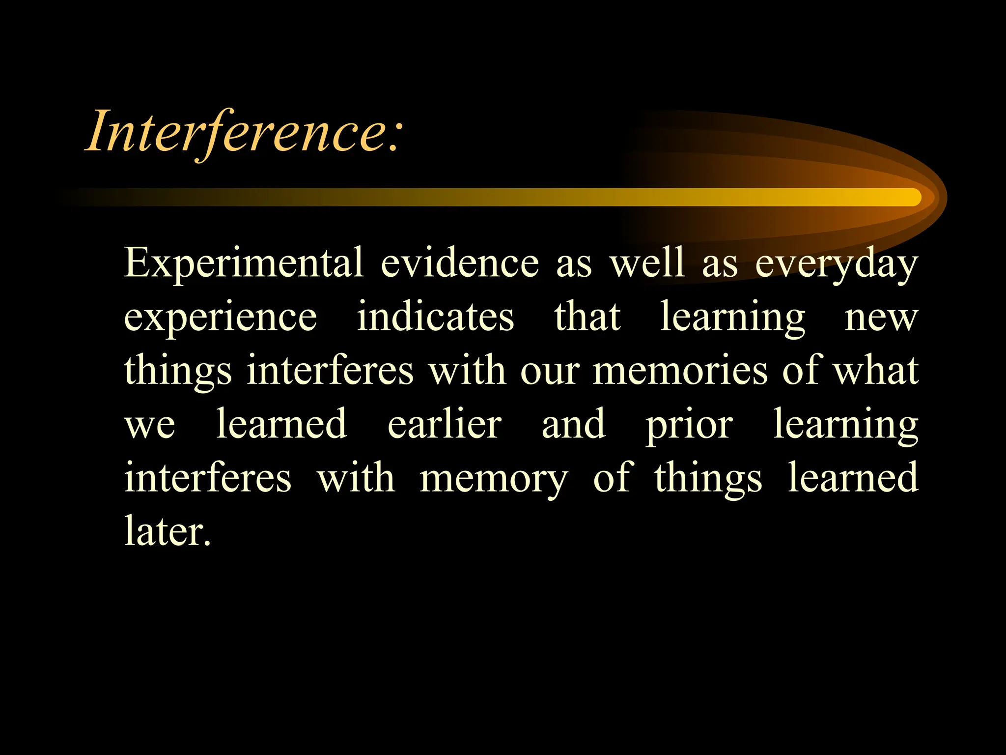 Interference:
Experimental evidence as well as everyday
experience indicates that learning new
things interferes with our memories of what
we learned earlier and prior learning
interferes with memory of things learned
later.
 