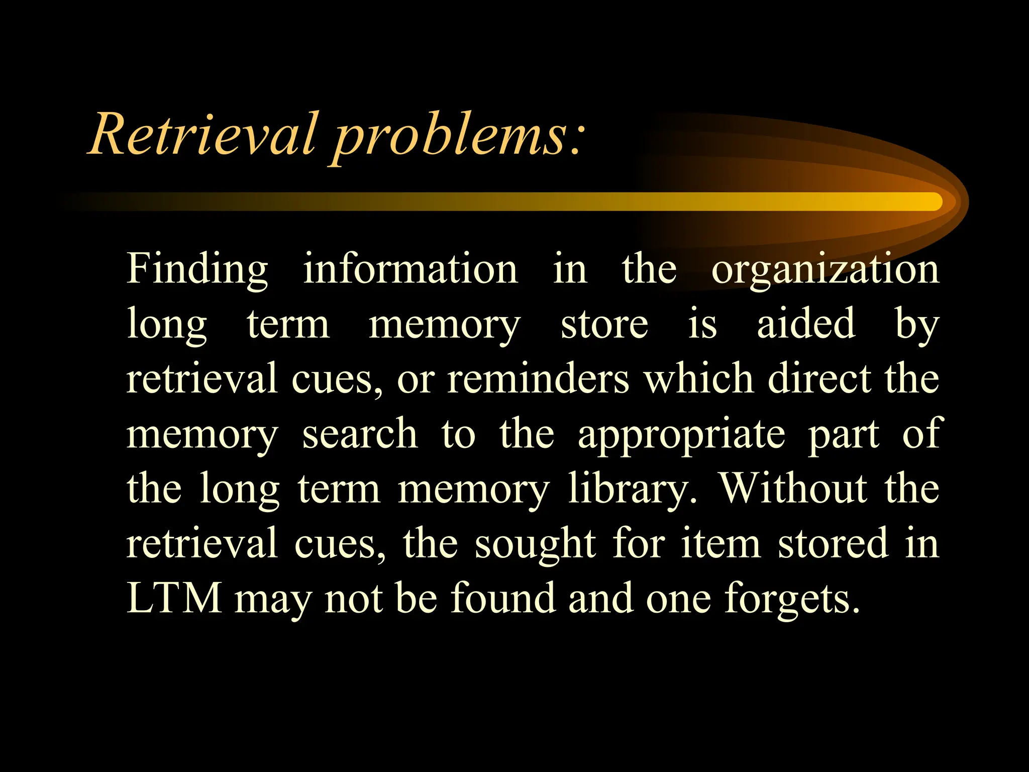 Retrieval problems:
Finding information in the organization
long term memory store is aided by
retrieval cues, or reminders which direct the
memory search to the appropriate part of
the long term memory library. Without the
retrieval cues, the sought for item stored in
LTM may not be found and one forgets.
 