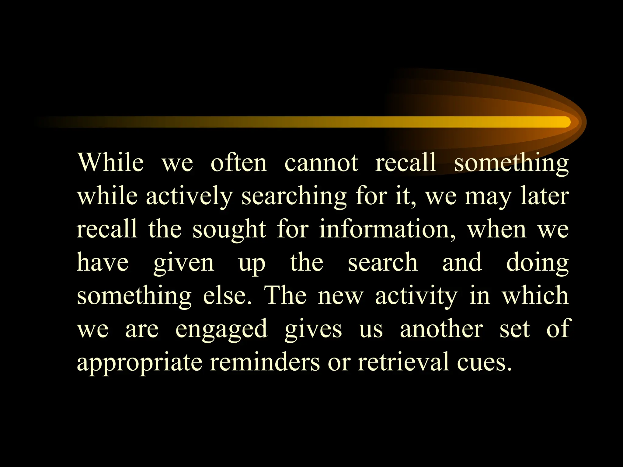 While we often cannot recall something
while actively searching for it, we may later
recall the sought for information, when we
have given up the search and doing
something else. The new activity in which
we are engaged gives us another set of
appropriate reminders or retrieval cues.
 