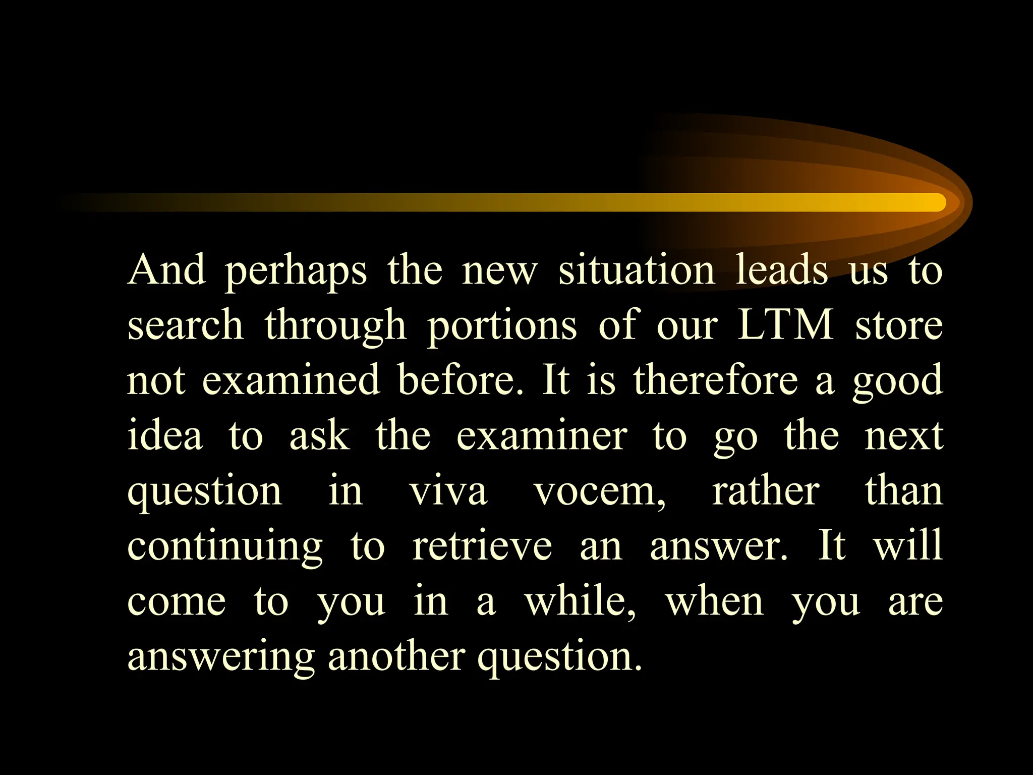 And perhaps the new situation leads us to
search through portions of our LTM store
not examined before. It is therefore a good
idea to ask the examiner to go the next
question in viva vocem, rather than
continuing to retrieve an answer. It will
come to you in a while, when you are
answering another question.
 