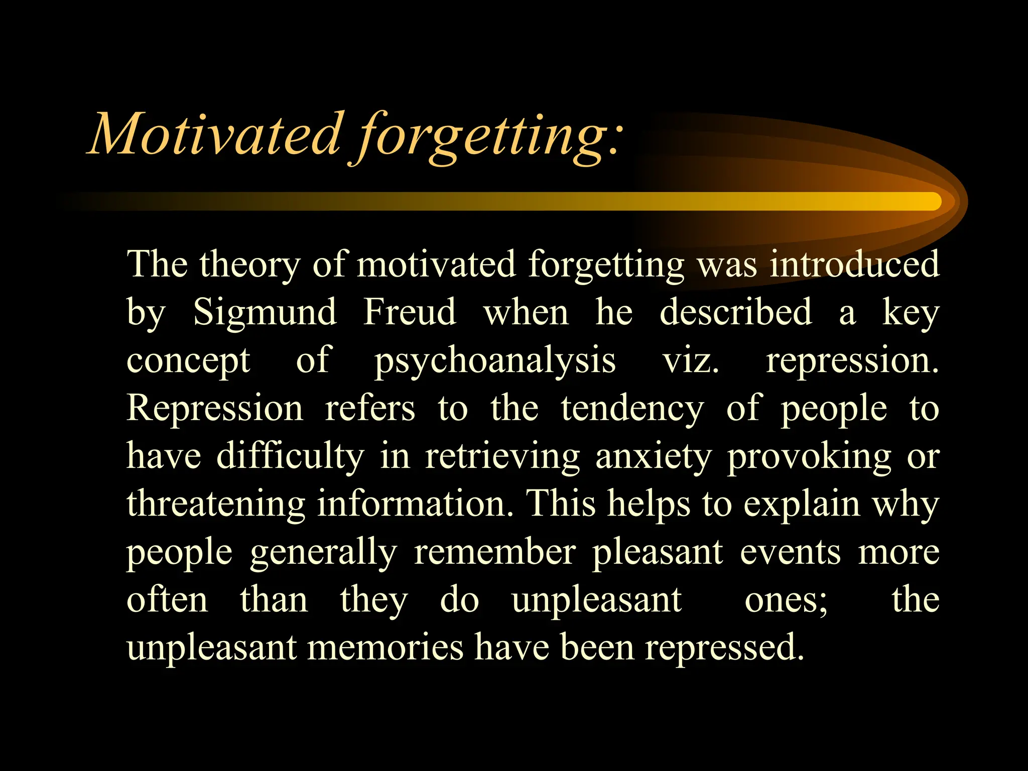 Motivated forgetting:
The theory of motivated forgetting was introduced
by Sigmund Freud when he described a key
concept of psychoanalysis viz. repression.
Repression refers to the tendency of people to
have difficulty in retrieving anxiety provoking or
threatening information. This helps to explain why
people generally remember pleasant events more
often than they do unpleasant ones; the
unpleasant memories have been repressed.
 