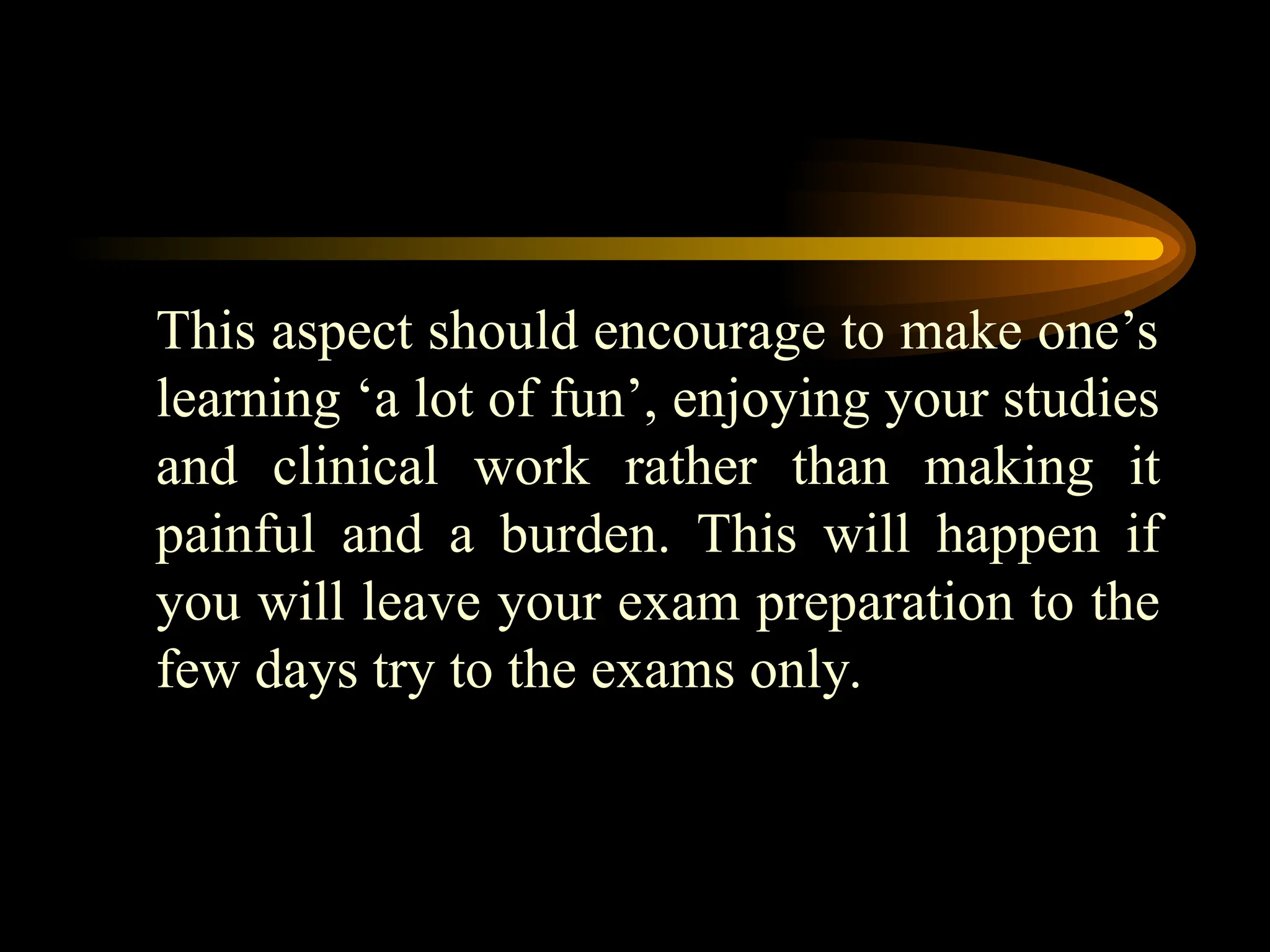 This aspect should encourage to make one’s
learning ‘a lot of fun’, enjoying your studies
and clinical work rather than making it
painful and a burden. This will happen if
you will leave your exam preparation to the
few days try to the exams only.
 