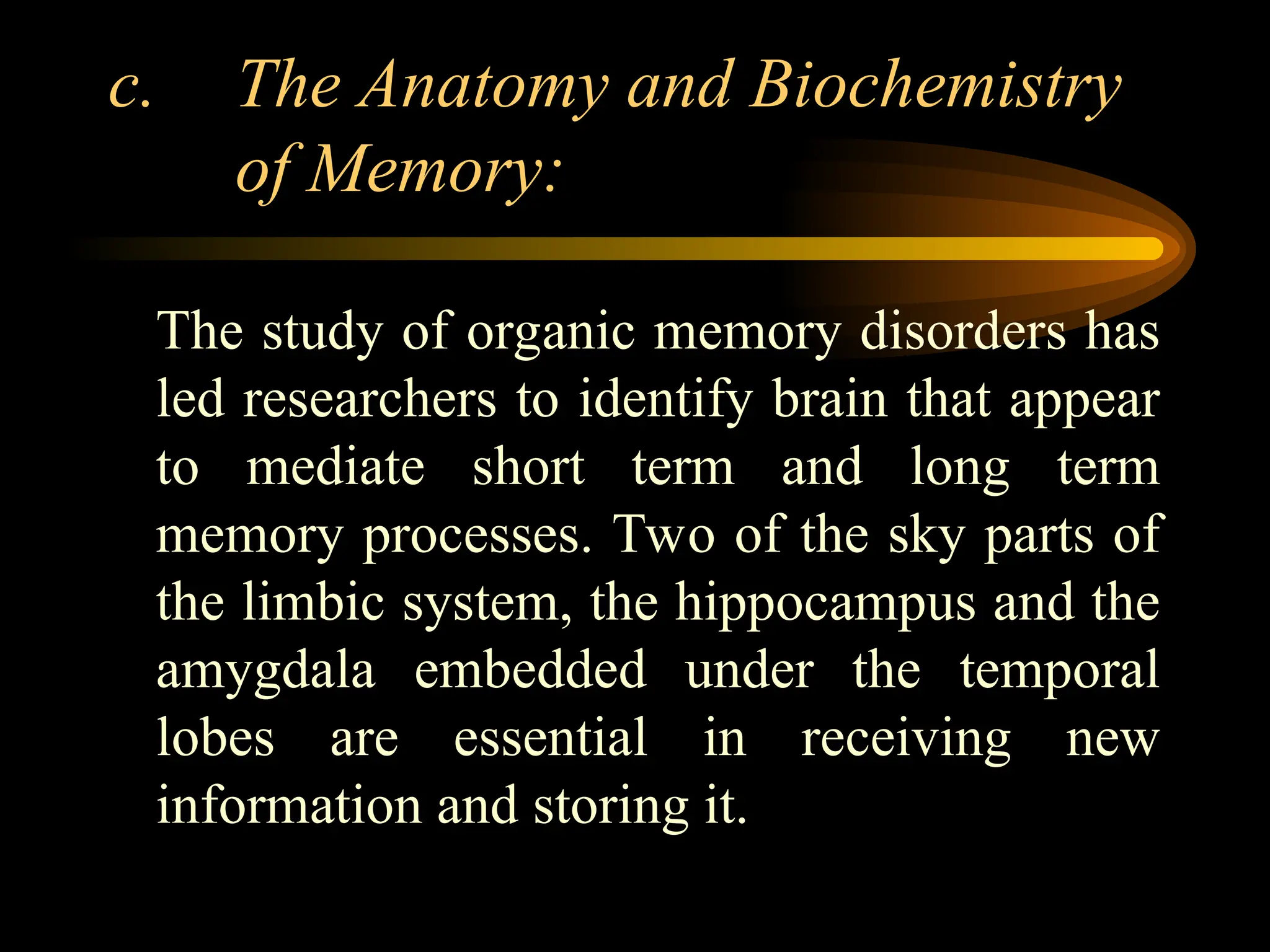 c. The Anatomy and Biochemistry
of Memory:
The study of organic memory disorders has
led researchers to identify brain that appear
to mediate short term and long term
memory processes. Two of the sky parts of
the limbic system, the hippocampus and the
amygdala embedded under the temporal
lobes are essential in receiving new
information and storing it.
 