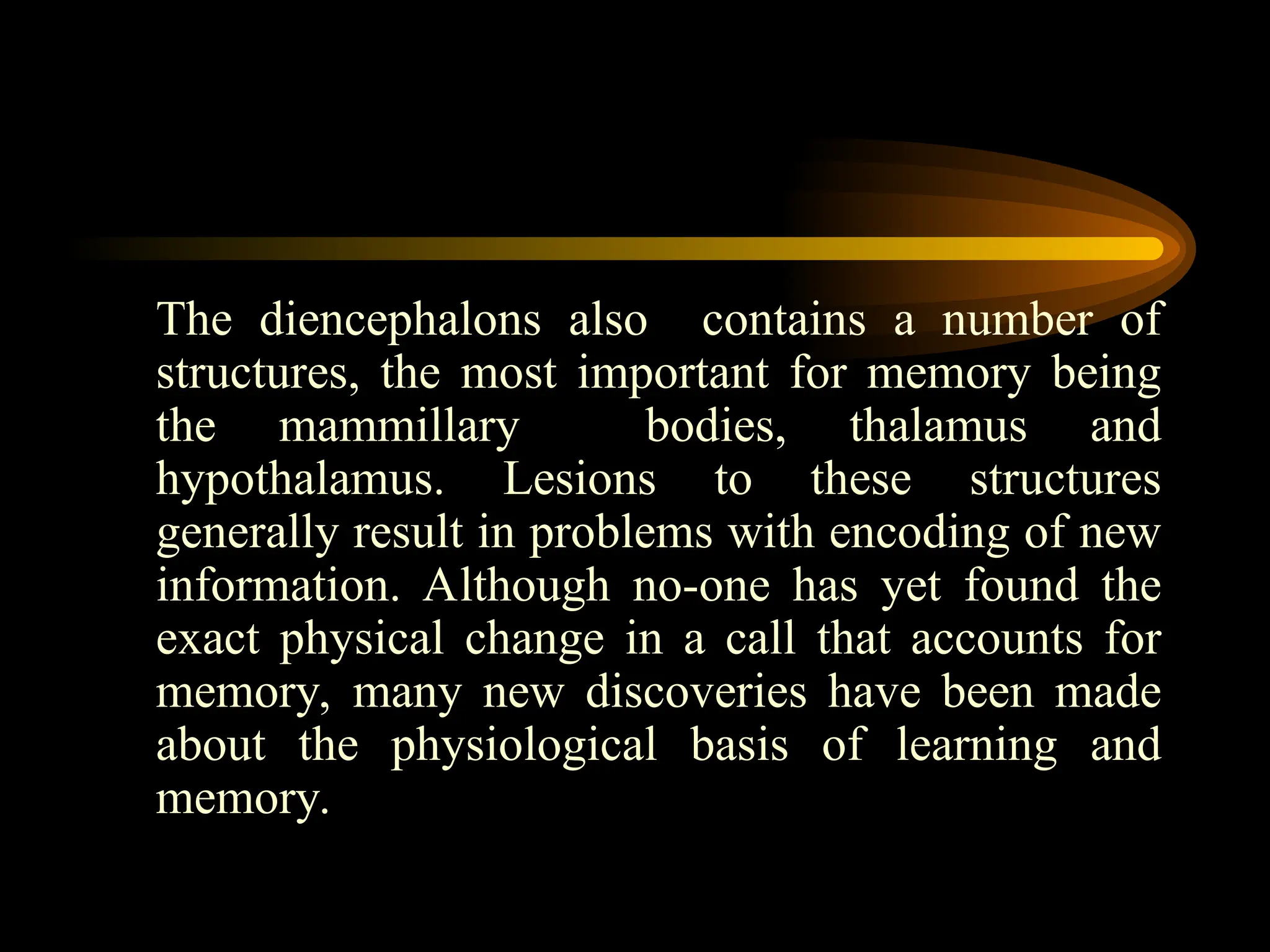 The diencephalons also contains a number of
structures, the most important for memory being
the mammillary bodies, thalamus and
hypothalamus. Lesions to these structures
generally result in problems with encoding of new
information. Although no-one has yet found the
exact physical change in a call that accounts for
memory, many new discoveries have been made
about the physiological basis of learning and
memory.
 