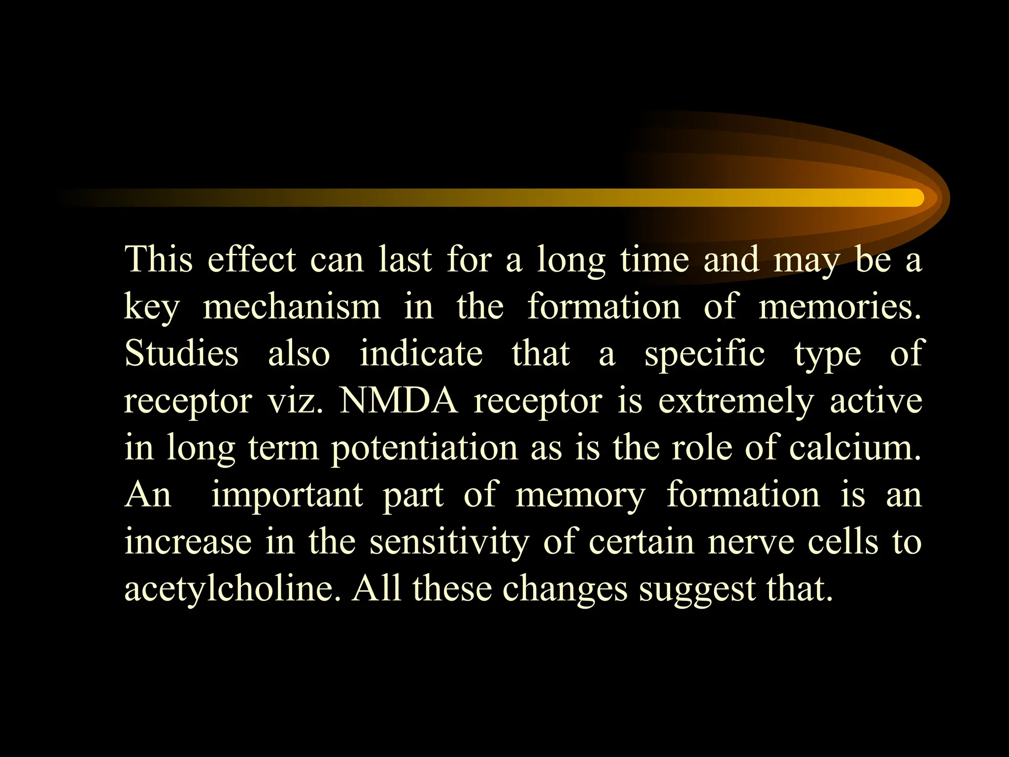 This effect can last for a long time and may be a
key mechanism in the formation of memories.
Studies also indicate that a specific type of
receptor viz. NMDA receptor is extremely active
in long term potentiation as is the role of calcium.
An important part of memory formation is an
increase in the sensitivity of certain nerve cells to
acetylcholine. All these changes suggest that.
 