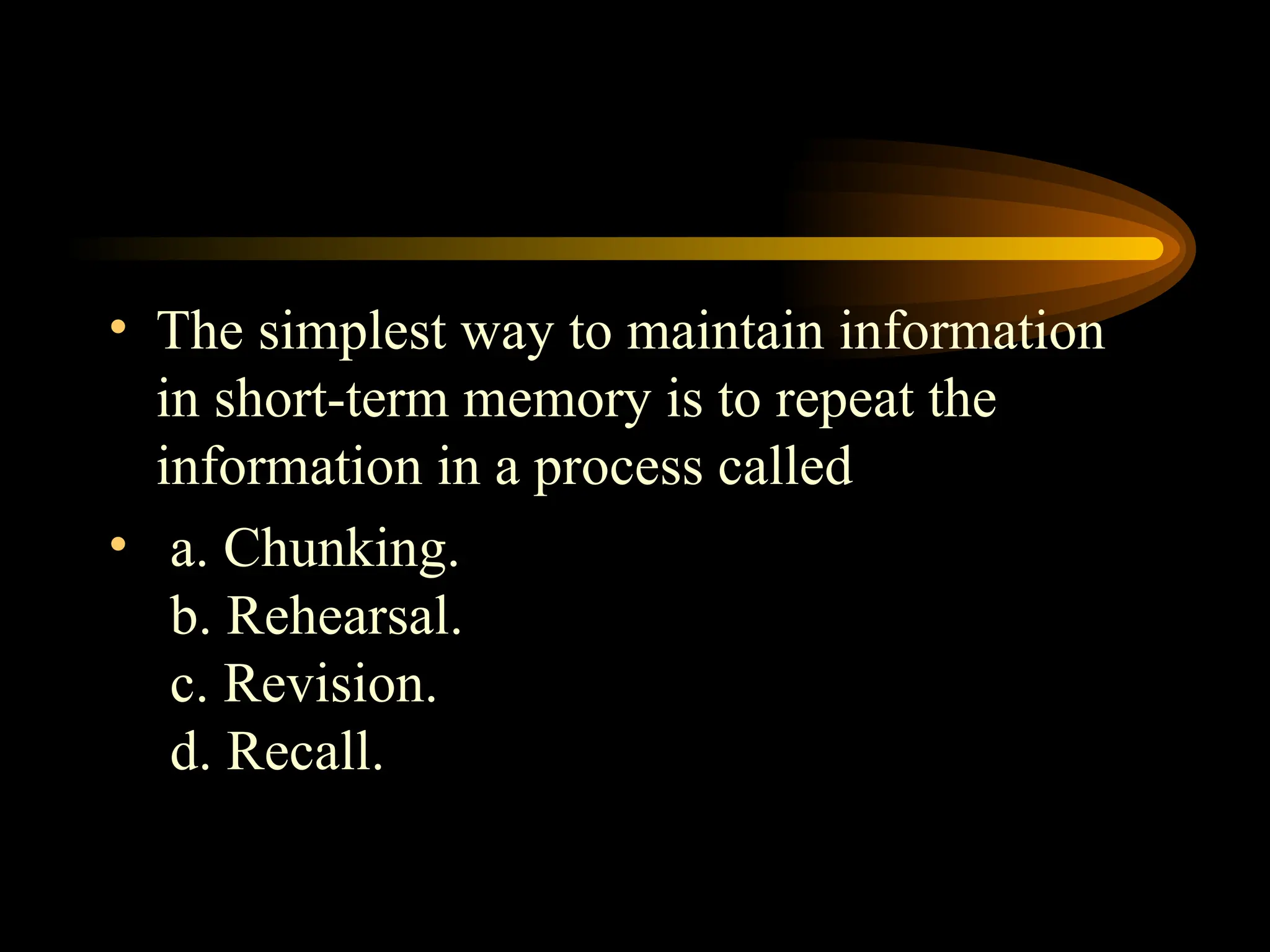 • The simplest way to maintain information
in short-term memory is to repeat the
information in a process called
• a. Chunking.
b. Rehearsal.
c. Revision.
d. Recall.
 