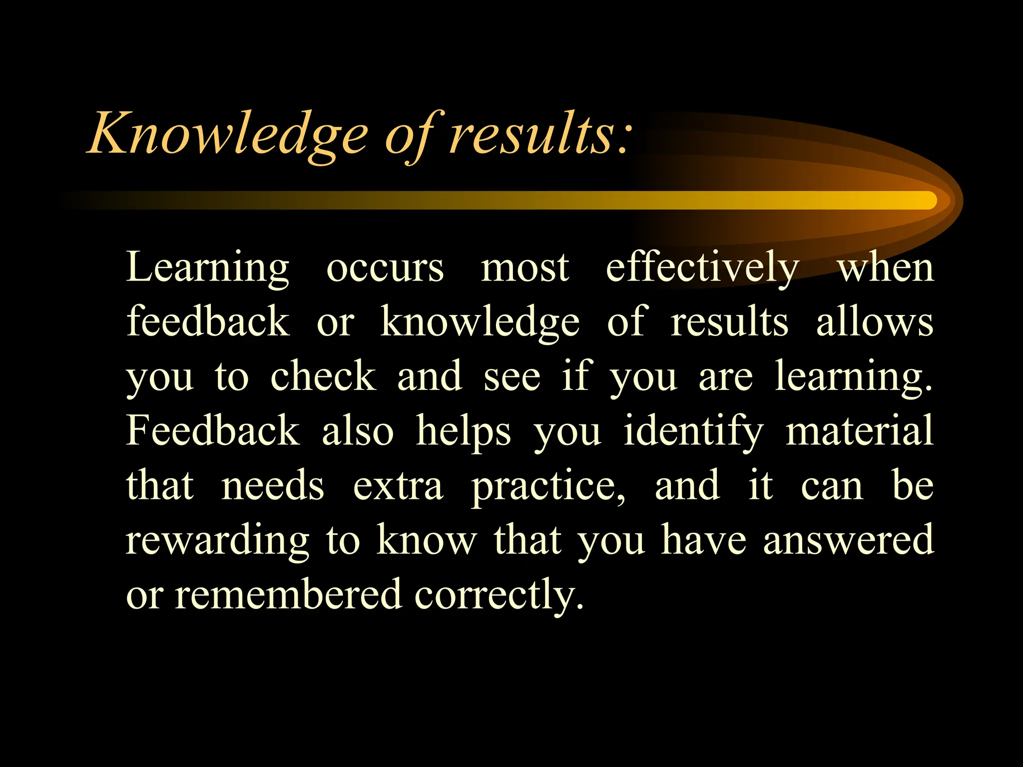 Knowledge of results:
Learning occurs most effectively when
feedback or knowledge of results allows
you to check and see if you are learning.
Feedback also helps you identify material
that needs extra practice, and it can be
rewarding to know that you have answered
or remembered correctly.
 