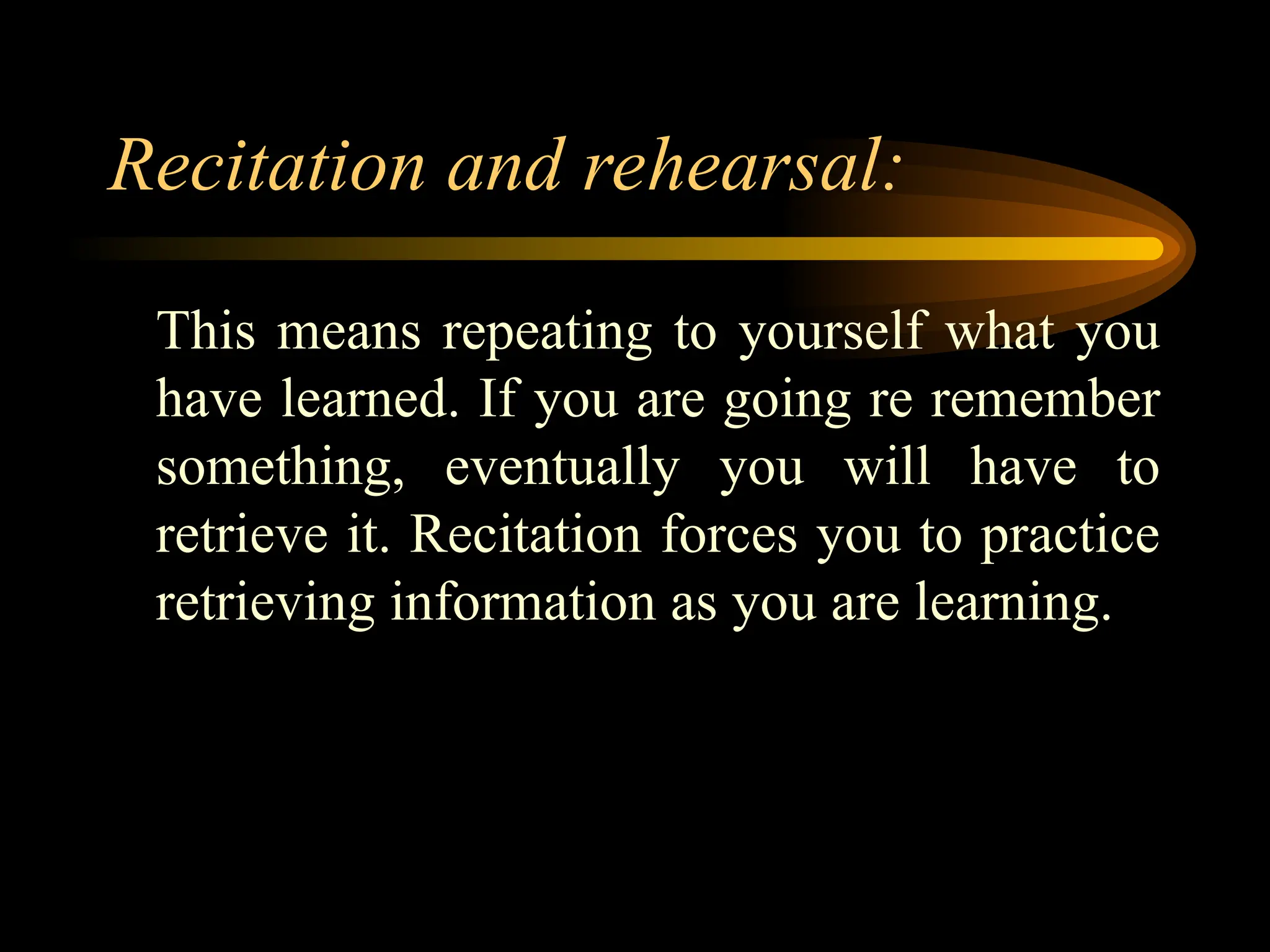 Recitation and rehearsal:
This means repeating to yourself what you
have learned. If you are going re remember
something, eventually you will have to
retrieve it. Recitation forces you to practice
retrieving information as you are learning.
 