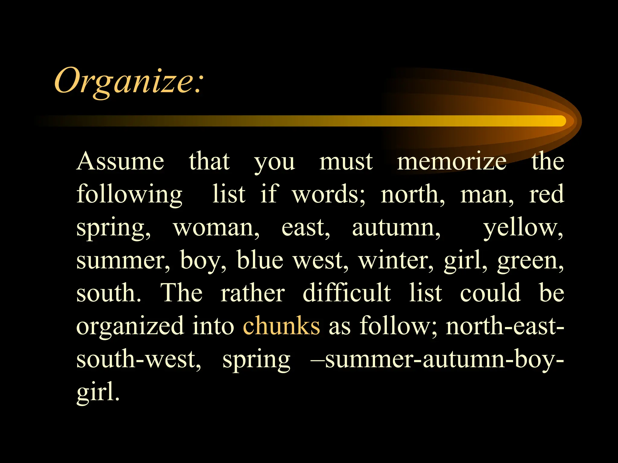 Organize:
Assume that you must memorize the
following list if words; north, man, red
spring, woman, east, autumn, yellow,
summer, boy, blue west, winter, girl, green,
south. The rather difficult list could be
organized into chunks as follow; north-east-
south-west, spring –summer-autumn-boy-
girl.
 