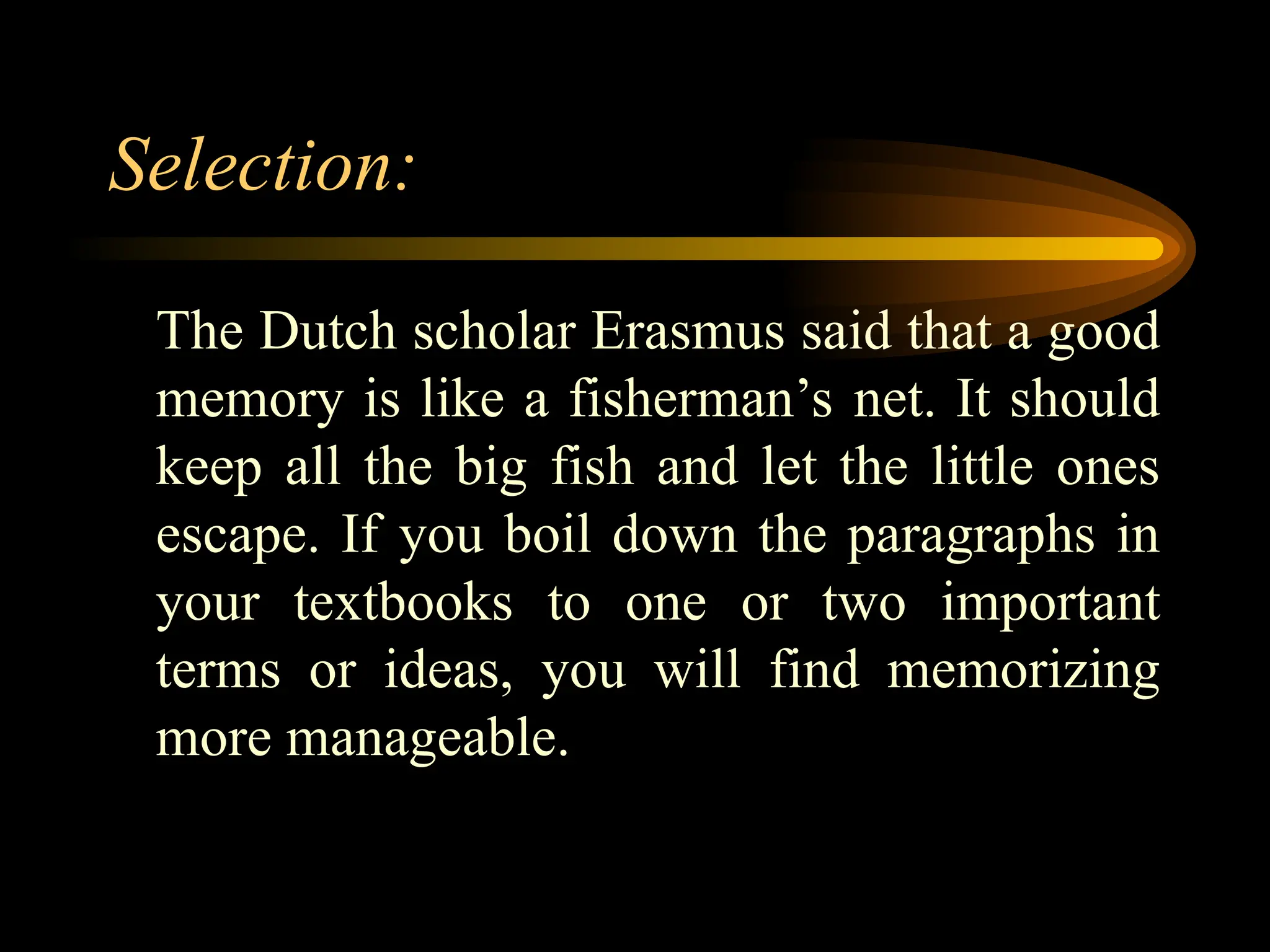 Selection:
The Dutch scholar Erasmus said that a good
memory is like a fisherman’s net. It should
keep all the big fish and let the little ones
escape. If you boil down the paragraphs in
your textbooks to one or two important
terms or ideas, you will find memorizing
more manageable.
 