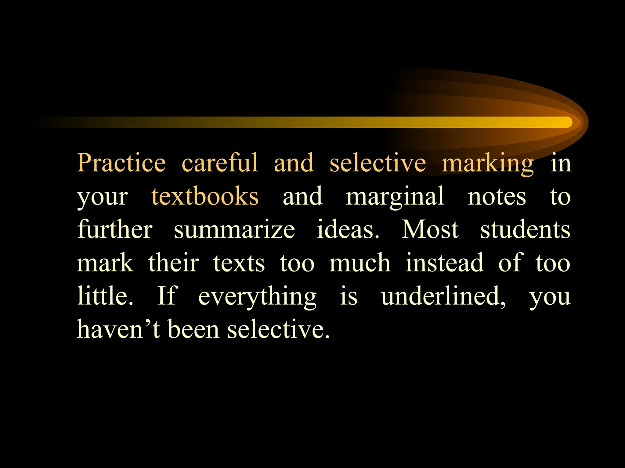 Practice careful and selective marking in
your textbooks and marginal notes to
further summarize ideas. Most students
mark their texts too much instead of too
little. If everything is underlined, you
haven’t been selective.
 