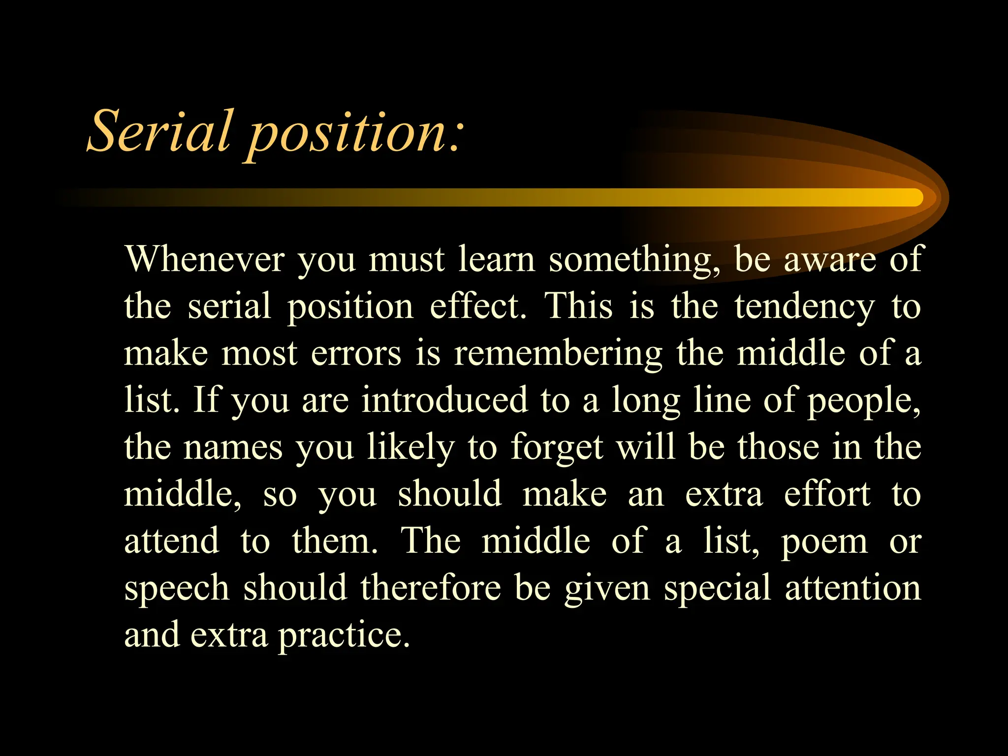 Serial position:
Whenever you must learn something, be aware of
the serial position effect. This is the tendency to
make most errors is remembering the middle of a
list. If you are introduced to a long line of people,
the names you likely to forget will be those in the
middle, so you should make an extra effort to
attend to them. The middle of a list, poem or
speech should therefore be given special attention
and extra practice.
 