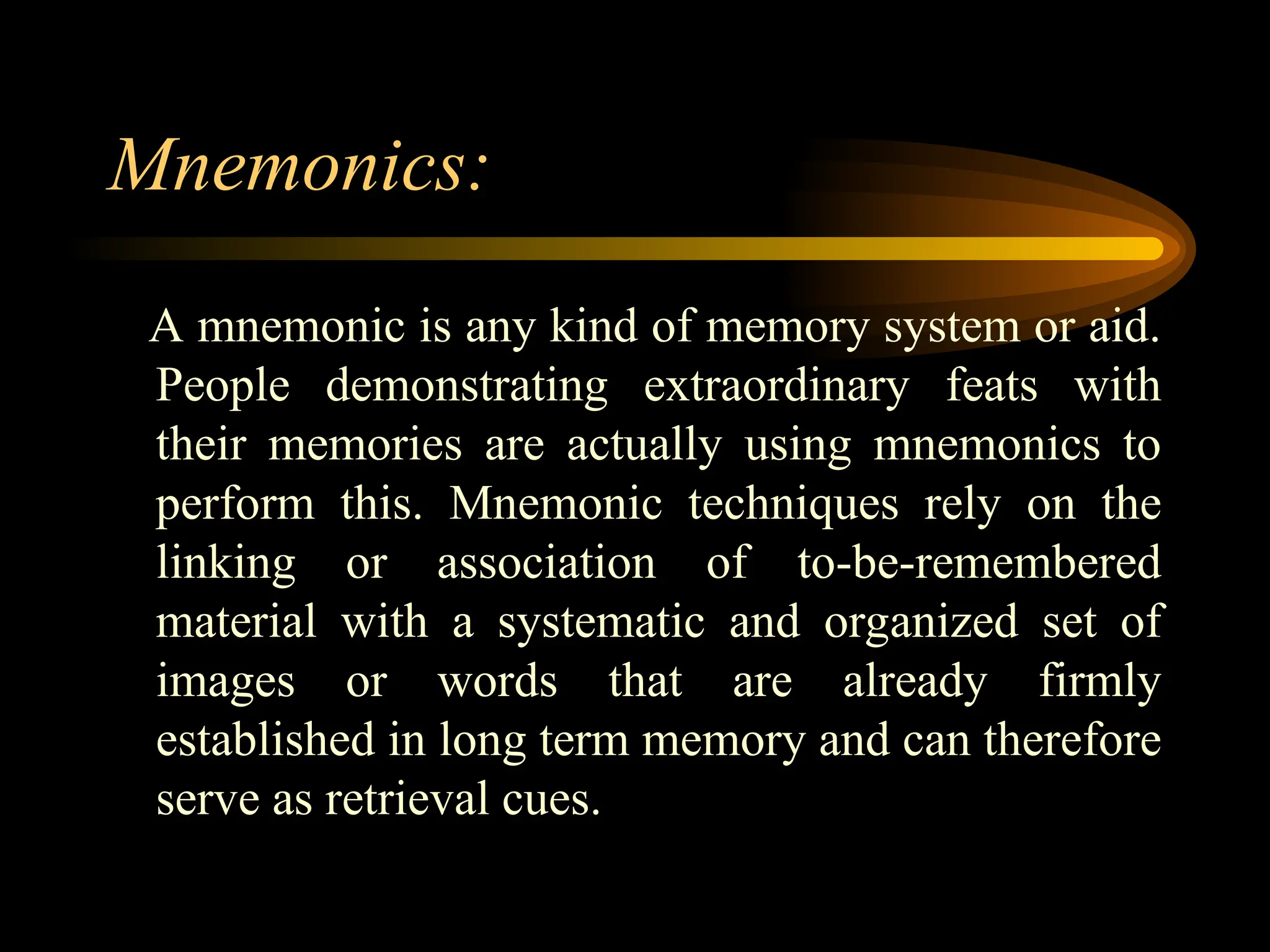 Mnemonics:
A mnemonic is any kind of memory system or aid.
People demonstrating extraordinary feats with
their memories are actually using mnemonics to
perform this. Mnemonic techniques rely on the
linking or association of to-be-remembered
material with a systematic and organized set of
images or words that are already firmly
established in long term memory and can therefore
serve as retrieval cues.
 