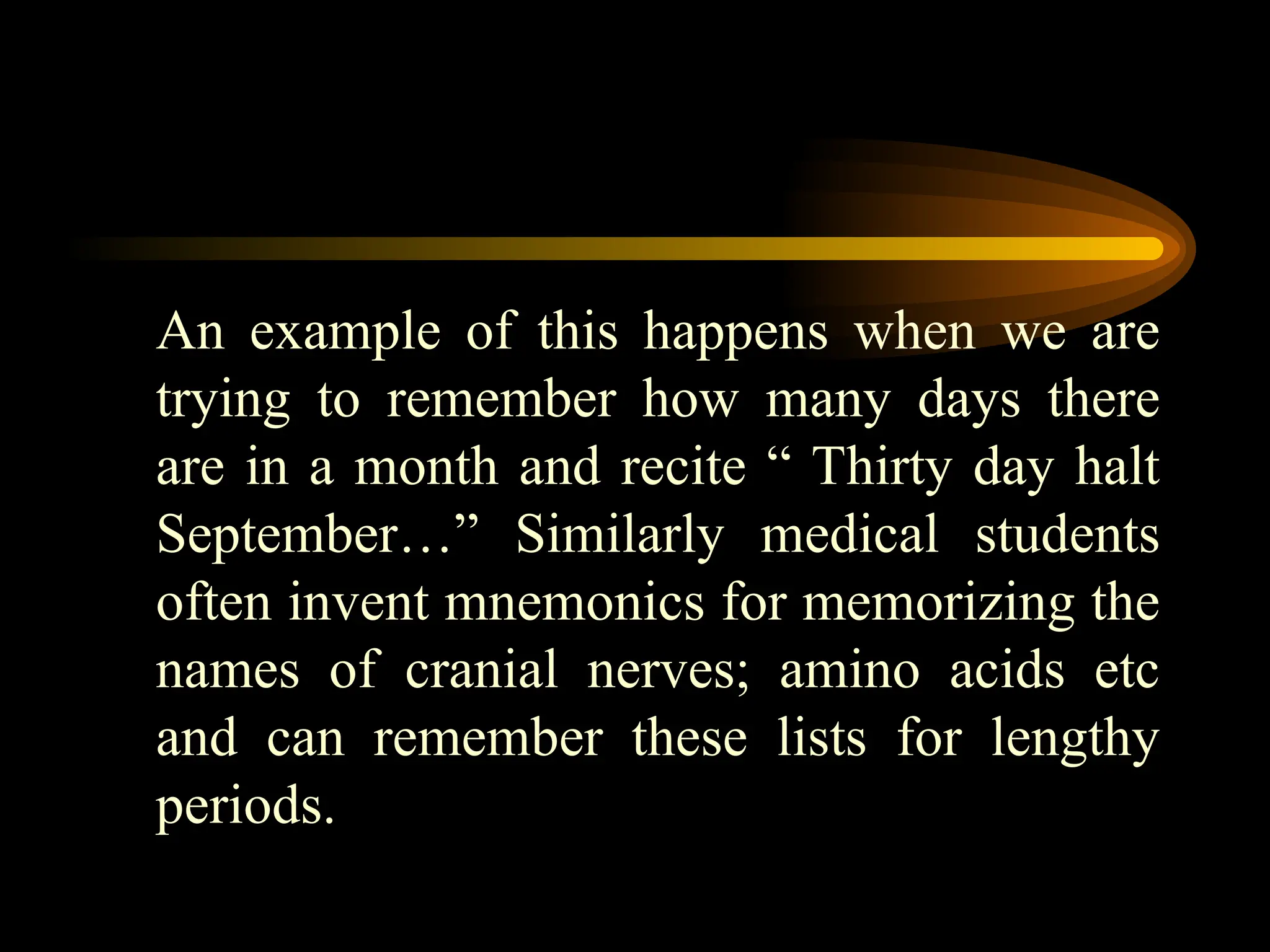 An example of this happens when we are
trying to remember how many days there
are in a month and recite “ Thirty day halt
September…” Similarly medical students
often invent mnemonics for memorizing the
names of cranial nerves; amino acids etc
and can remember these lists for lengthy
periods.
 