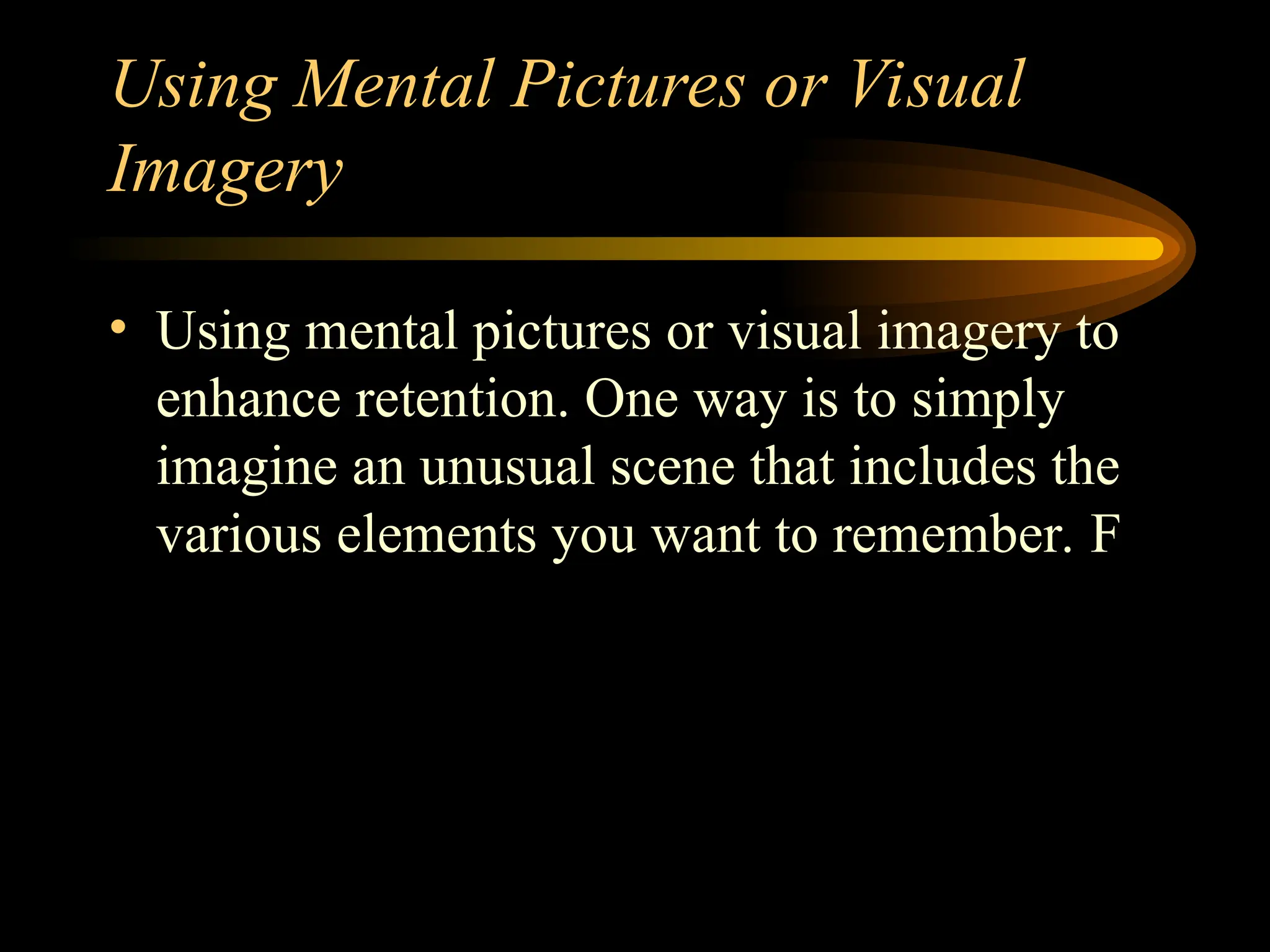 Using Mental Pictures or Visual
Imagery
• Using mental pictures or visual imagery to
enhance retention. One way is to simply
imagine an unusual scene that includes the
various elements you want to remember. F
 