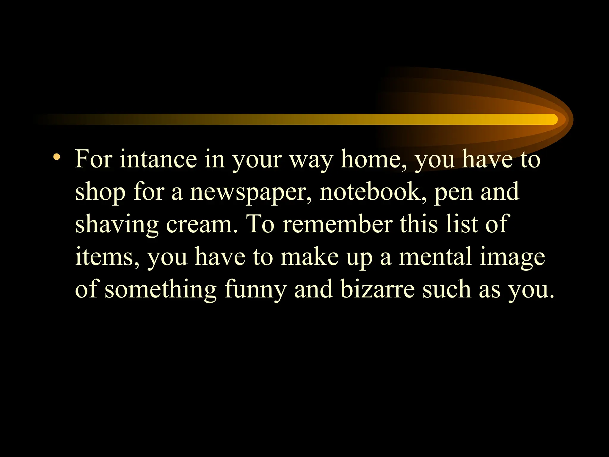 • For intance in your way home, you have to
shop for a newspaper, notebook, pen and
shaving cream. To remember this list of
items, you have to make up a mental image
of something funny and bizarre such as you.
 