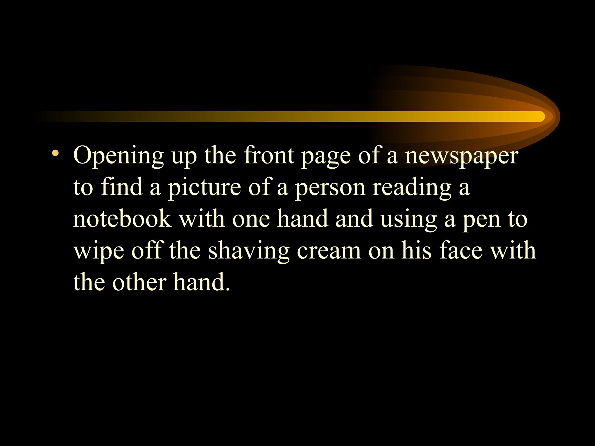 • Opening up the front page of a newspaper
to find a picture of a person reading a
notebook with one hand and using a pen to
wipe off the shaving cream on his face with
the other hand.
 