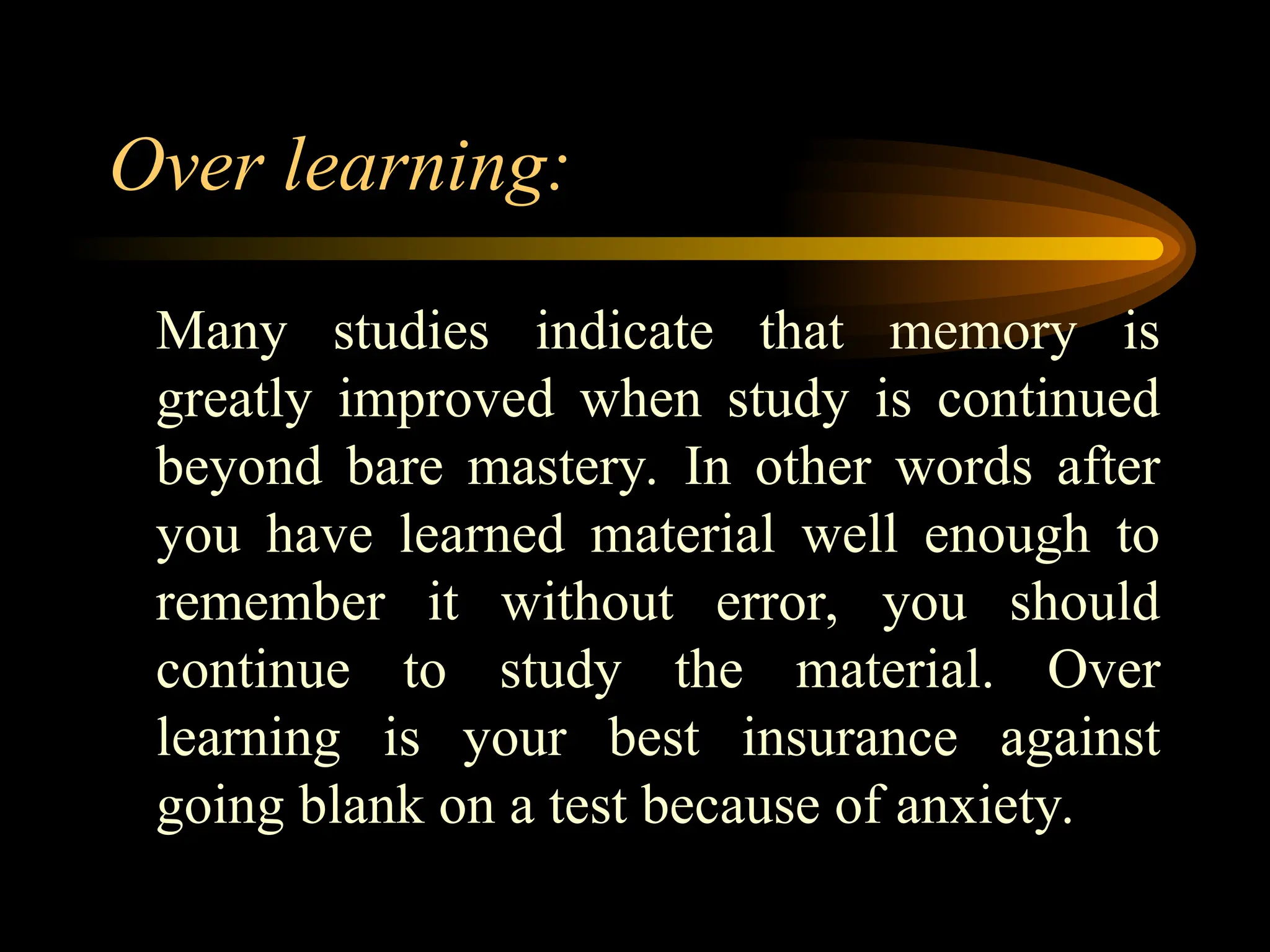 Over learning:
Many studies indicate that memory is
greatly improved when study is continued
beyond bare mastery. In other words after
you have learned material well enough to
remember it without error, you should
continue to study the material. Over
learning is your best insurance against
going blank on a test because of anxiety.
 