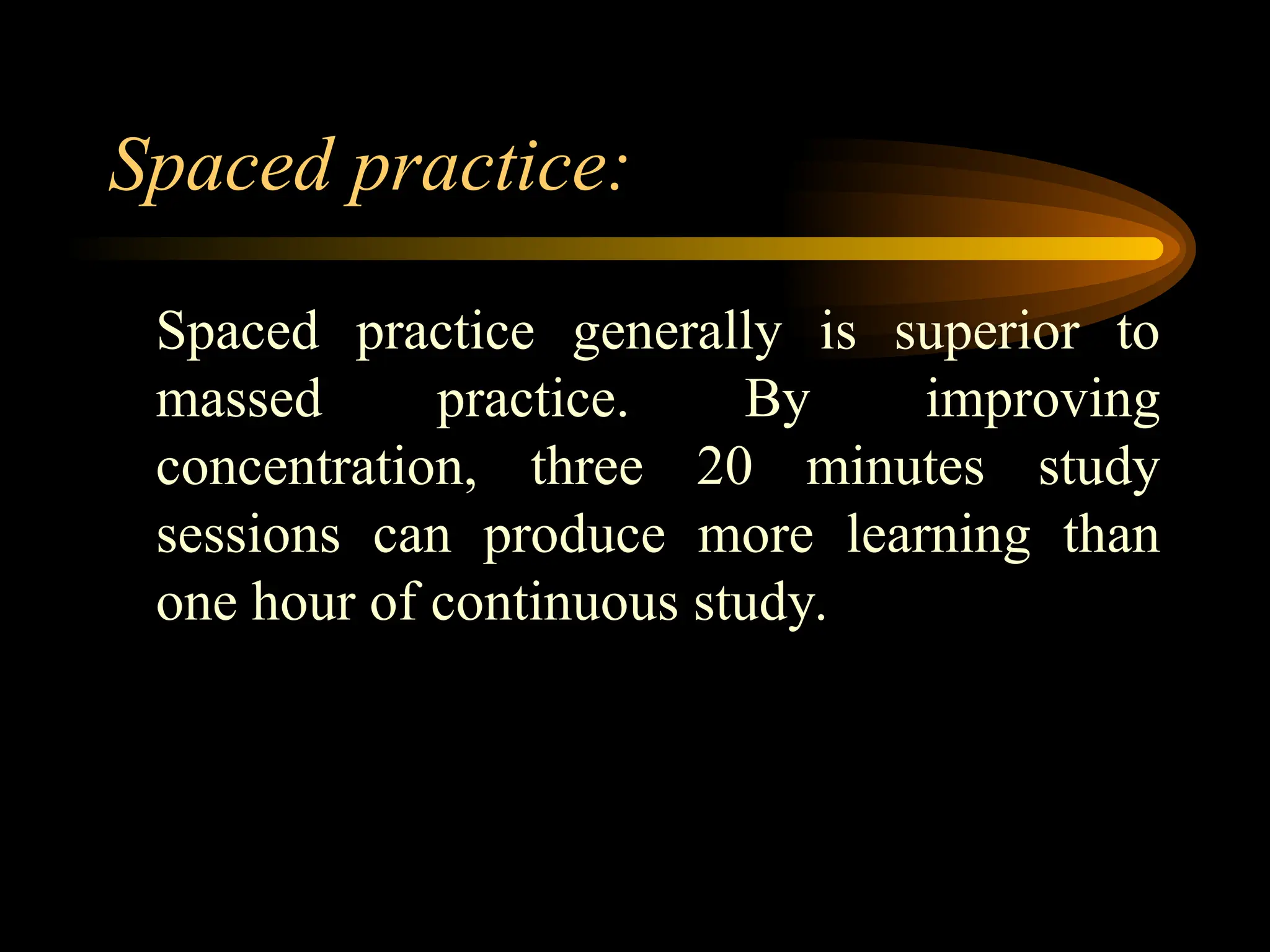 Spaced practice:
Spaced practice generally is superior to
massed practice. By improving
concentration, three 20 minutes study
sessions can produce more learning than
one hour of continuous study.
 